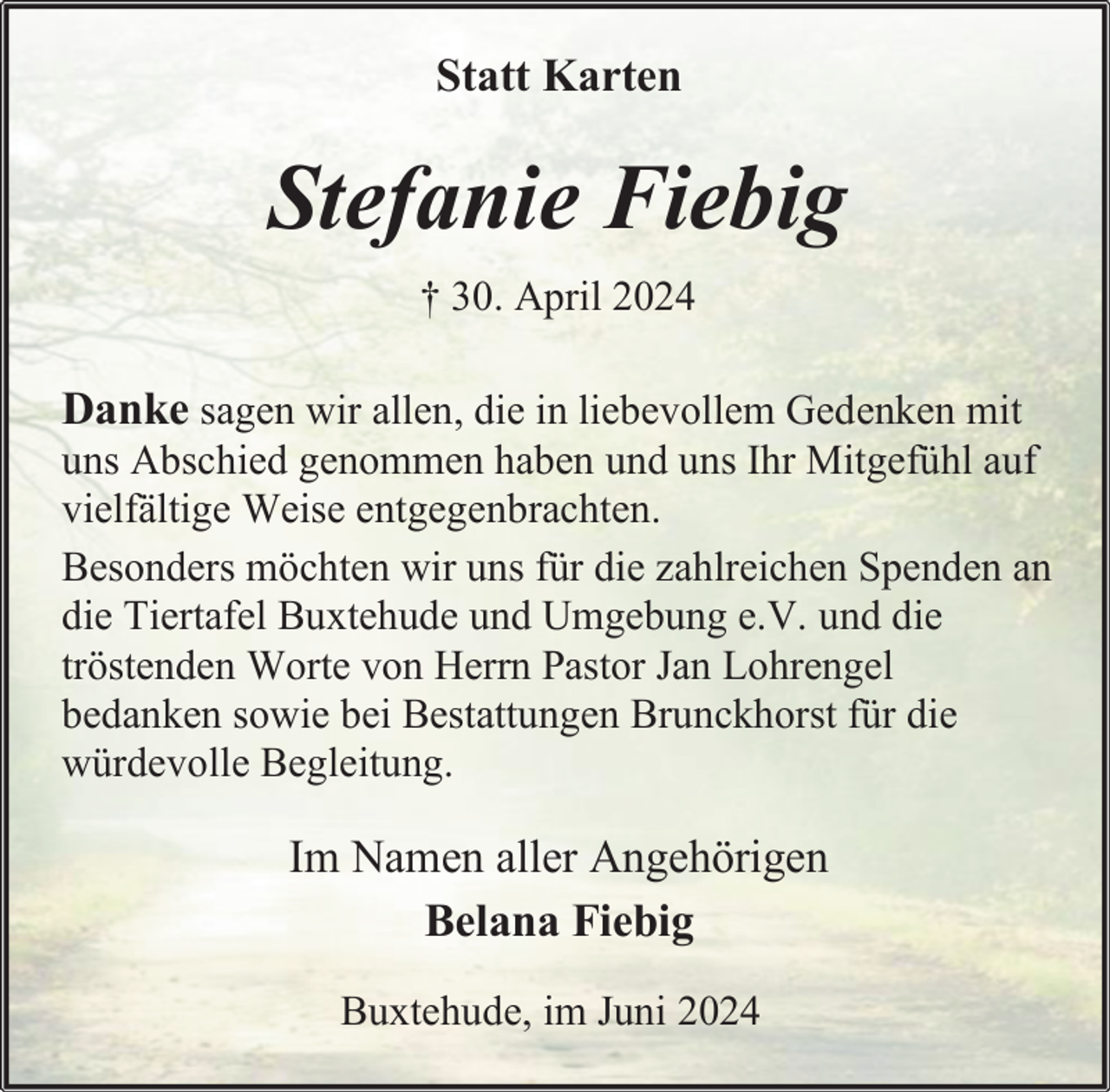 <p>Statt Karten</p><p>Stefanie Fiebig<br />† 30. April 2024</p><p>Danke sagen wir allen, die in liebevollem Gedenken mit<br />uns Abschied genommen haben und uns Ihr Mitgefühl auf<br />vielfältige Weise entgegenbrachten.<br />Besonders möchten wir uns für die zahlreichen Spenden an<br />die Tiertafel Buxtehude und Umgebung e.V. und die<br />tröstenden Worte von Herrn Pastor Jan Lohrengel<br />bedanken sowie bei Bestattungen Brunckhorst für die<br />würdevolle Begleitung.<br />Im Namen aller Angehörigen<br />Belana Fiebig<br />Buxtehude, im Juni 2024</p>