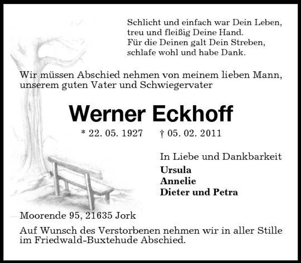 <p>Schlicht und einfach war Dein Leben, treu und fleißig Deine Hand. Für die Deinen galt Dein Streben, schlafe wohl und habe Dank.</p><p>Wir müssen Abschied nehmen von meinem lieben Mann, unserem guten Vater und Schwiegervater</p><p>Werner Eckhoff<br />* 22. 05. 1927 † 05. 02. 2011 In Liebe und Dankbarkeit Ursula Annelie Dieter und Petra Moorende 95, 21635 Jork Auf Wunsch des Verstorbenen nehmen wir in aller Stille im Friedwald-Buxtehude Abschied.</p>