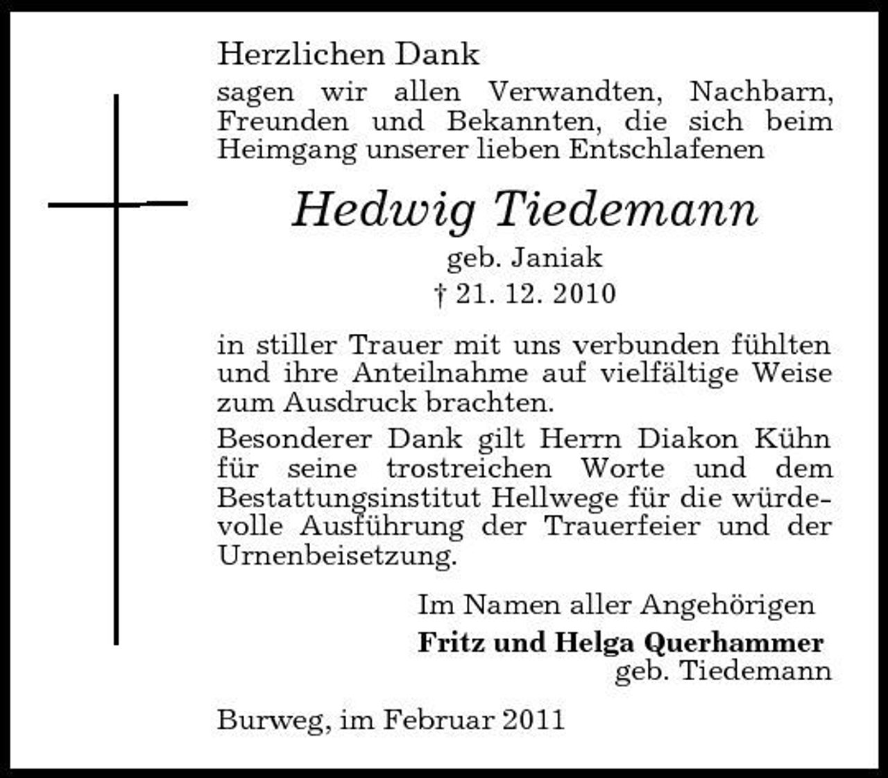<p>Herzlichen Dank<br />sagen wir allen Verwandten, Nachbarn, Freunden und Bekannten, die sich beim Heimgang unserer lieben Entschlafenen</p><p>Hedwig Tiedemann<br />geb. Janiak † 21. 12. 2010 in stiller Trauer mit uns verbunden fühlten und ihre Anteilnahme auf vielfältige Weise zum Ausdruck brachten. Besonderer Dank gilt Herrn Diakon Kühn für seine trostreichen Worte und dem Bestattungsinstitut Hellwege für die würdevolle Ausführung der Trauerfeier und der Urnenbeisetzung. Im Namen aller Angehörigen Fritz und Helga Querhammer geb. Tiedemann Burweg, im Februar 2011</p>