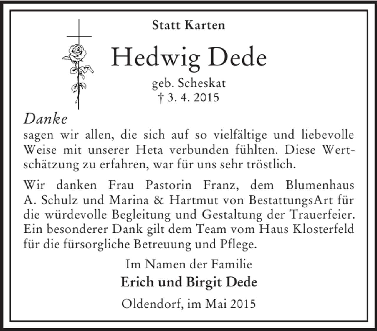 <p>Statt Karten<br />Hedwig Dede<br />geb. Scheskat<br />† 3. 4. 2015<br />Danke<br />sagen wir allen, die sich auf so vielfältige und liebevolle Weise mit unserer Heta verbunden fühlten. Diese Wertschätzung zu erfahren, war für uns sehr tröstlich.<br />Wir danken Frau Pastorin Franz, dem Blumenhaus<br />A. Schulz und Marina</p>