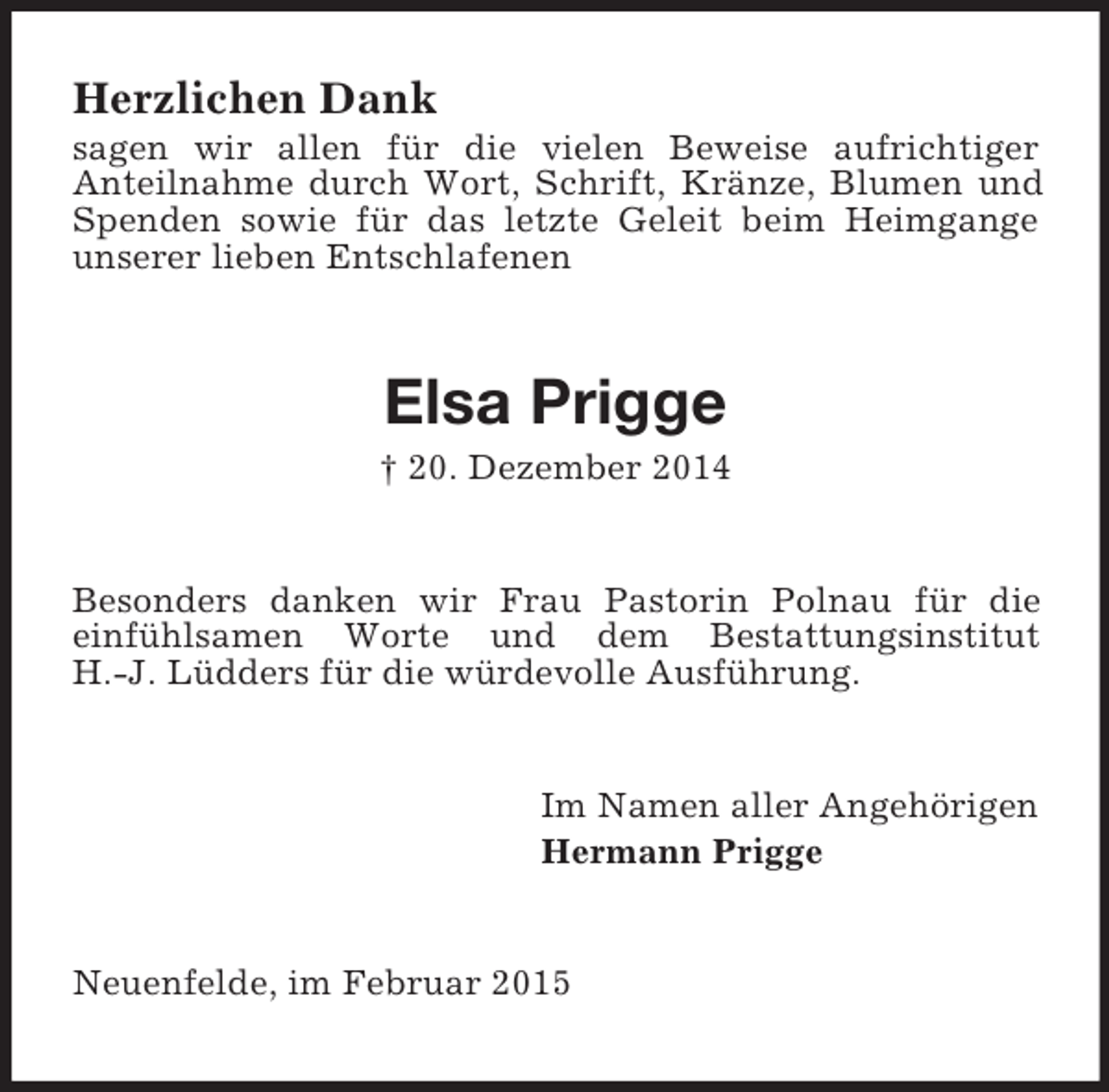 <p>Herzlichen Dank<br />sagen wir allen für die vielen Beweise aufrichtiger<br />Anteilnahme durch Wort, Schrift, Kränze, Blumen und Spenden sowie für das letzte Geleit beim Heimgange unserer lieben Entschlafenen<br />Elsa Prigge<br />† 20. Dezember 2014<br />Besonders danken wir Frau Pastorin Polnau für die<br />einfühlsamen Worte und dem Bestattungsinstitut<br />H.-J. Lüdders für die würdevolle Ausführung.<br />Im Namen aller Angehörigen<br />Hermann Prigge<br />Neuenfelde, im Februar 2015</p>