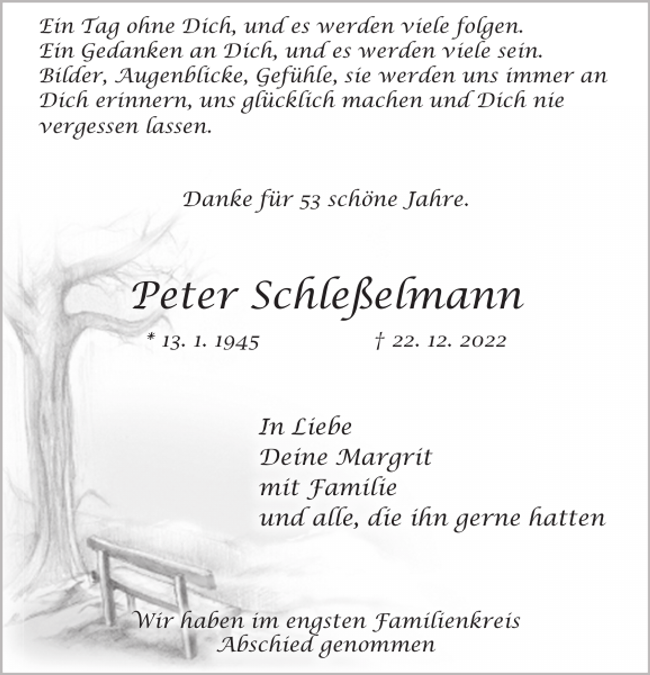 <p>Ein Tag ohne Dich, und es werden viele folgen.<br />Ein Gedanken an Dich, und es werden viele sein.<br />Bilder, Augenblicke, Gefühle, sie werden uns immer an<br />Dich erinnern, uns glücklich machen und Dich nie<br />vergessen lassen.<br />Danke für 53 schöne Jahre.<br />Peter Schleßelmann<br />* 13. 1. 1945 † 22. 12. 2022<br />In Liebe<br />Deine Margrit<br />mit Familie<br />und alle, die ihn gerne hatten<br />Wir haben im engsten Familienkreis<br />Abschied genommen</p>