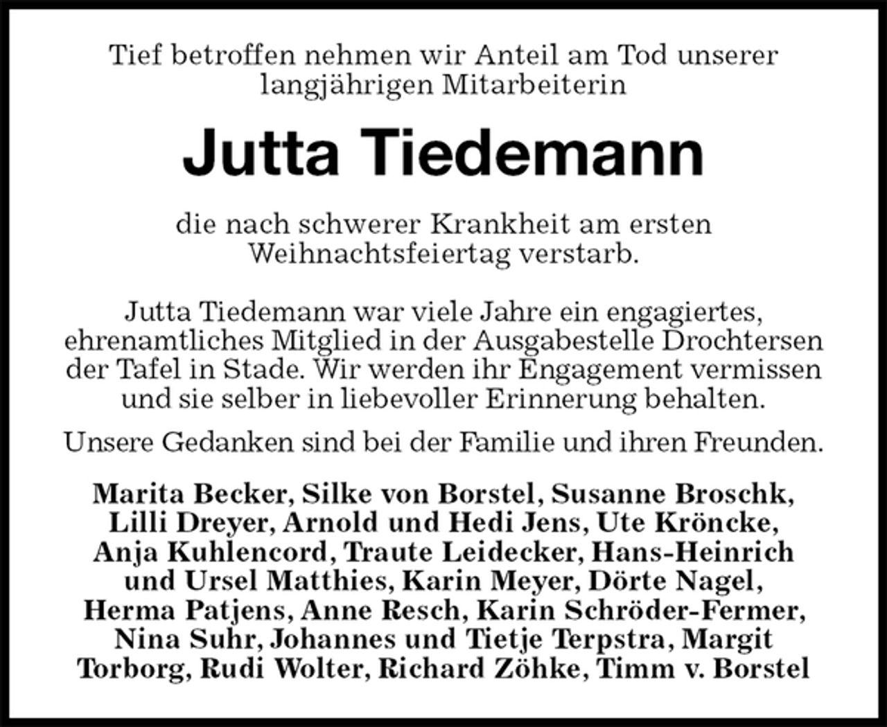 <p>Tief betroffen nehmen wir Anteil am Tod unserer<br />langjährigen Mitarbeiterin<br />Jutta Tiedemann<br />die nach schwerer Krankheit am ersten<br />Weihnachtsfeiertag verstarb.<br />Jutta Tiedemann war viele Jahre ein engagiertes,<br />ehrenamtliches Mitglied in der Ausgabestelle Drochtersen der Tafel in Stade. Wir werden ihr Engagement vermissen und sie selber in liebevoller Erinnerung behalten.<br />Unsere Gedanken sind bei der Familie und ihren Freunden.<br />Marita Becker, Silke von Borstel, Susanne Broschk,<br />Lilli Dreyer, Arnold und Hedi Jens, Ute Kröncke,<br />Anja Kuhlencord, Traute Leidecker, Hans-Heinrich<br />und Ursel Matthies, Karin Meyer, Dörte Nagel,<br />Herma Patjens, Anne Resch, Karin Schröder-Fermer, Nina Suhr, Johannes und Tietje Terpstra, Margit<br />Torborg, Rudi Wolter, Richard Zöhke, Timm v. Borstel</p>