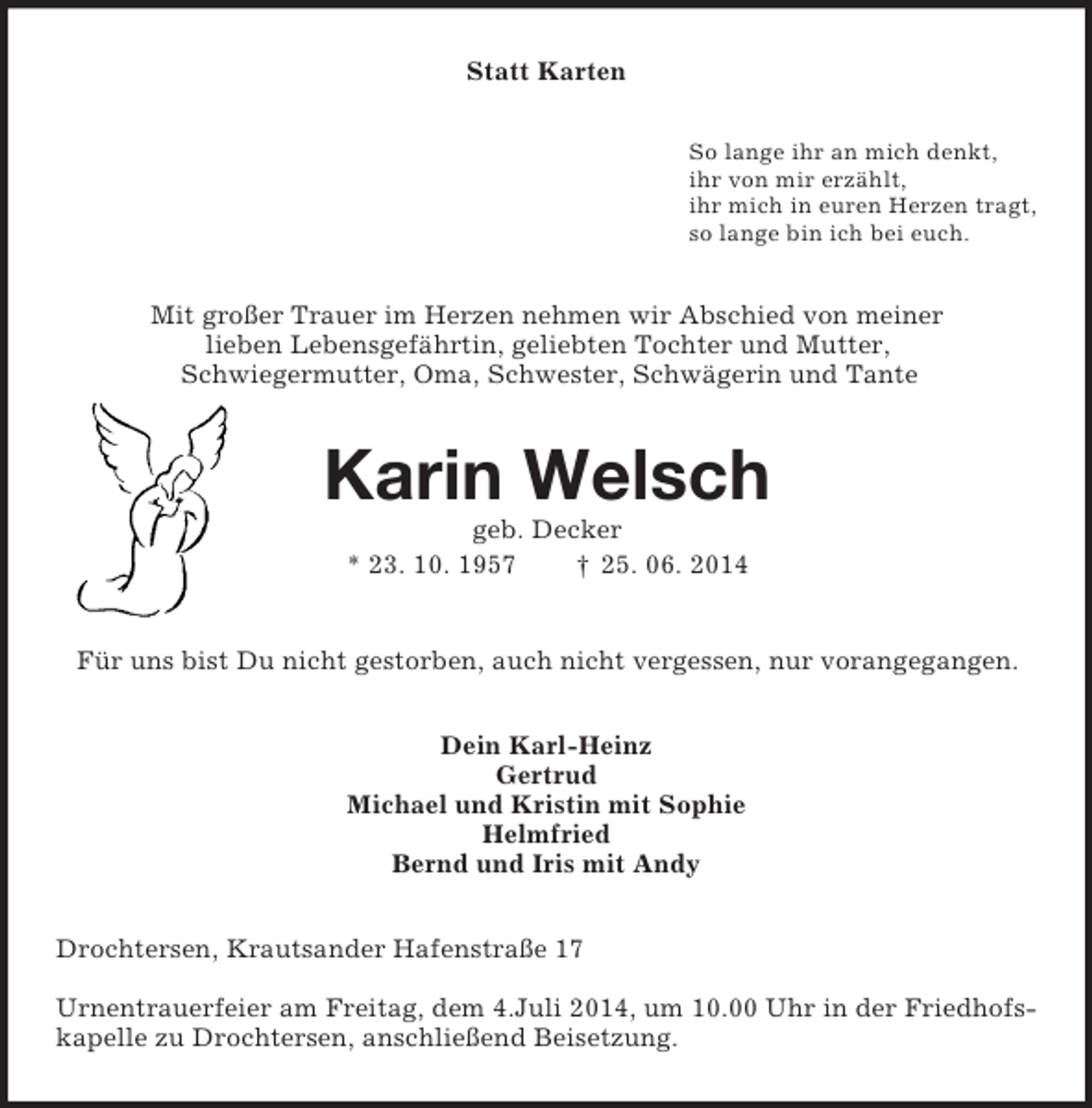 <p>Statt Karten<br />So lange ihr an mich denkt,<br />ihr von mir erzählt,<br />ihr mich in euren Herzen tragt,<br />so lange bin ich bei euch.<br />Mit großer Trauer im Herzen nehmen wir Abschied von meiner<br />lieben Lebensgefährtin, geliebten Tochter und Mutter,<br />Schwiegermutter, Oma, Schwester, Schwägerin und Tante<br />Karin Welsch<br />geb. Decker<br />* 23. 10. 1957 † 25. 06. 2014<br />Für uns bist Du nicht gestorben, auch nicht vergessen, nur vorangegangen.<br />Dein Karl-Heinz<br />Gertrud<br />Michael und Kristin mit Sophie<br />Helmfried<br />Bernd und Iris mit Andy<br />Drochtersen, Krautsander Hafenstraße 17</p><p>Urnentrauerfeier am Freitag, dem 4.Juli 2014, um 10.00 Uhr in der Friedhofskapelle zu Drochtersen, anschließend Beisetzung.</p>