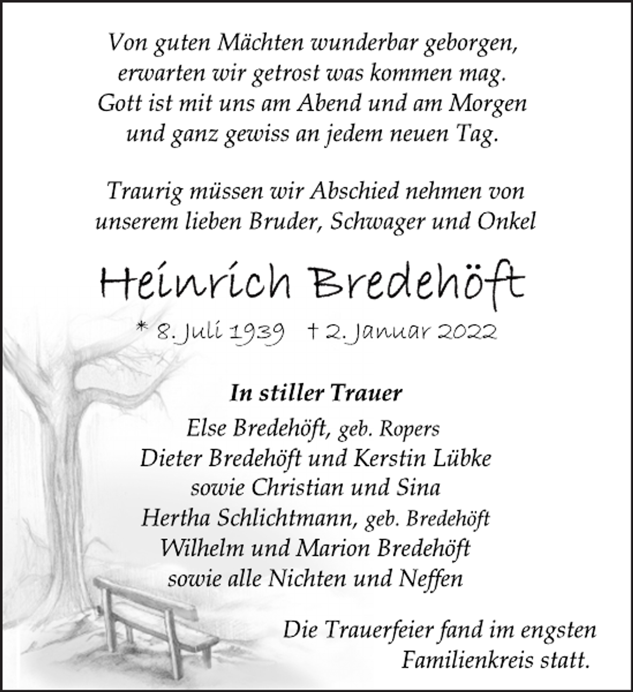 <p>Von guten Mächten wunderbar geborgen,<br />erwarten wir getrost was kommen mag.<br />Gott ist mit uns am Abend und am Morgen<br />und ganz gewiss an jedem neuen Tag.<br />Traurig müssen wir Abschied nehmen von<br />unserem lieben Bruder, Schwager und Onkel<br />Heinrich Bredehöft</p>
<p>* 8. Juli 1939 † 2. Januar 2022<br />In stiller Trauer<br />Else Bredehöft, geb. Ropers<br />Dieter Bredehöft und Kerstin Lübke<br />sowie Christian und Sina<br />Hertha Schlichtmann, geb. Bredehöft<br />Wilhelm und Marion Bredehöft<br />sowie alle Nichten und Neffen<br />Die Trauerfeier fand im engsten<br />Familienkreis statt.</p>