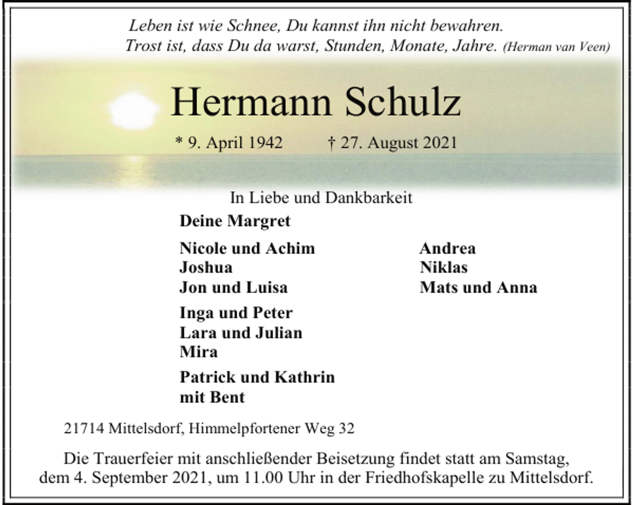 <p>Leben ist wie Schnee, Du kannst ihn nicht bewahren. Trost ist, dass Du da warst, Stunden, Monate, Jahre. (Herman van Veen)<br />Hermann Schulz<br />* 9. April 1942 † 27. August 2021<br />In Liebe und Dankbarkeit<br />Deine Margret<br />Nicole und Achim Andrea<br />Joshua Niklas<br />Jon und Luisa Mats und Anna<br />Inga und Peter<br />Lara und Julian<br />Mira<br />Patrick und Kathrin<br />mit Bent<br />21714 Mittelsdorf, Himmelpfortener Weg 32<br />Die Trauerfeier mit anschließender Beisetzung findet statt am Samstag,<br />dem 4. September 2021, um 11.00 Uhr in der Friedhofskapelle zu Mittelsdorf.</p>