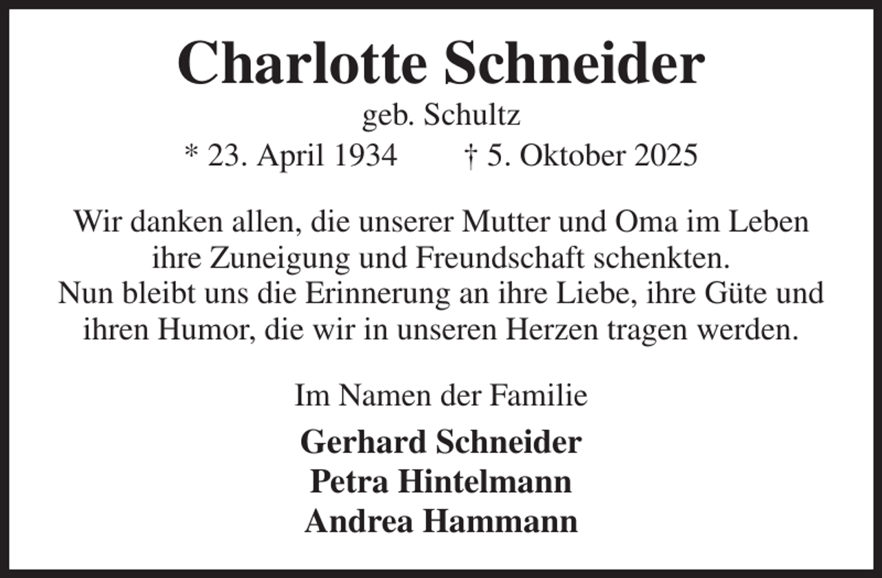 <p>Charlotte Schneider<br />geb. Schultz<br />* 23. April 1934 † 5. Oktober 2025<br />Wir danken allen, die unserer Mutter und Oma im Leben ihre Zuneigung und Freundschaft schenkten.<br />Nun bleibt uns die Erinnerung an ihre Liebe, ihre Güte und ihren Humor, die wir in unseren Herzen tragen werden.<br />Im Namen der Familie<br />Gerhard Schneider<br />Petra Hintelmann<br />Andrea Hammann</p>