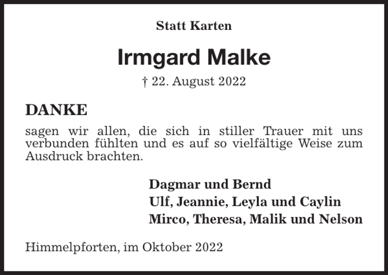 <p>Statt Karten<br />Irmgard Malke<br />† 22. August 2022<br />DANKE<br />sagen wir allen, die sich in stiller Trauer mit uns<br />verbunden fühlten und es auf so vielfältige Weise zum Ausdruck brachten.<br />Dagmar und Bernd<br />Ulf, Jeannie, Leyla und Caylin<br />Mirco, Theresa, Malik und Nelson<br />Himmelpforten, im Oktober 2022</p>