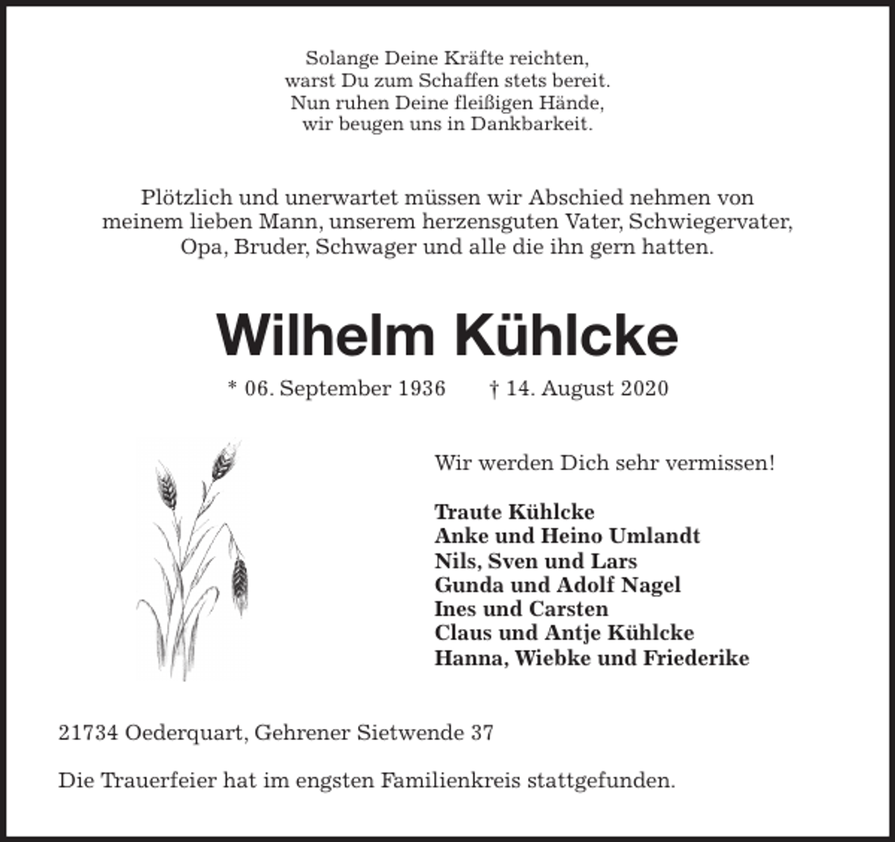 <p>Solange Deine Kräfte reichten,<br />warst Du zum Schaffen stets bereit.<br />Nun ruhen Deine fleißigen Hände,<br />wir beugen uns in Dankbarkeit.<br />Plötzlich und unerwartet müssen wir Abschied nehmen von<br />meinem lieben Mann, unserem herzensguten Vater, Schwiegervater,<br />Opa, Bruder, Schwager und alle die ihn gern hatten.<br />Wilhelm Kühlcke<br />* 06. September 1936 † 14. August 2020<br />Wir werden Dich sehr vermissen!</p>
<p>Traute Kühlcke<br />Anke und Heino Umlandt<br />Nils, Sven und Lars<br />Gunda und Adolf Nagel<br />Ines und Carsten<br />Claus und Antje Kühlcke<br />Hanna, Wiebke und Friederike<br />21734 Oederquart, Gehrener Sietwende 37</p>
<p>Die Trauerfeier hat im engsten Familienkreis stattgefunden.</p>