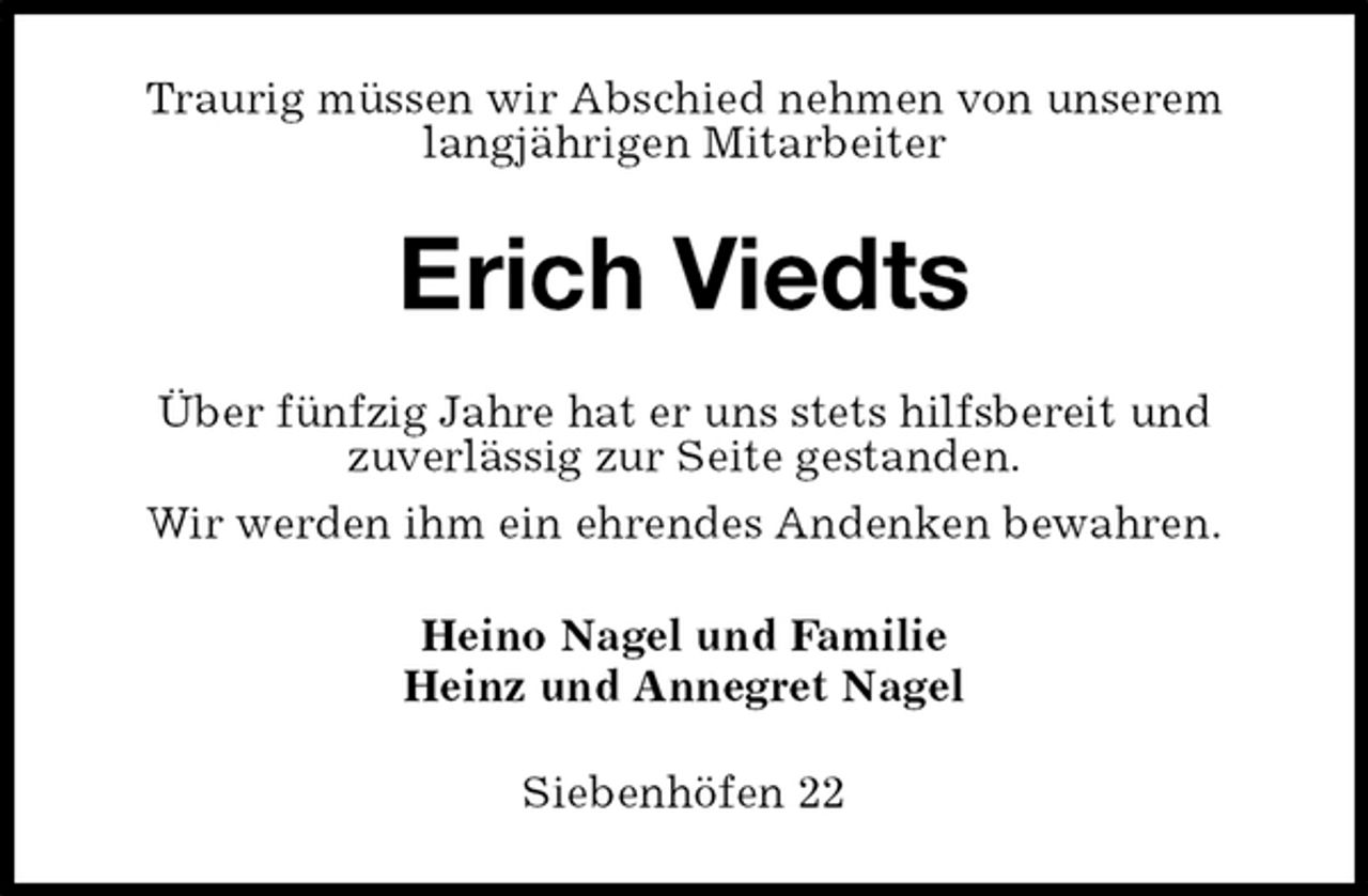 <p>Traurig müssen wir Abschied nehmen von unserem langjährigen Mitarbeiter<br />Erich Viedts<br />Über fünfzig Jahre hat er uns stets hilfsbereit und<br />zuverlässig zur Seite gestanden.<br />Wir werden ihm ein ehrendes Andenken bewahren.<br />Heino Nagel und Familie<br />Heinz und Annegret Nagel<br />Siebenhöfen 22</p>