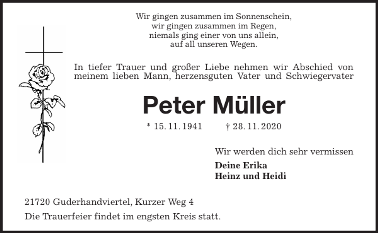 <p>Wir gingen zusammen im Sonnenschein,<br />wir gingen zusammen im Regen,<br />niemals ging einer von uns allein,<br />auf all unseren Wegen.</p>
<p>In tiefer Trauer und großer Liebe nehmen wir Abschied von meinem lieben Mann, herzensguten Vater und Schwiegervater<br />Peter Müller</p>
<p>* 15. 11. 1941 † 28. 11. 2020</p>
<p>Wir werden dich sehr vermissen<br />Deine Erika<br />Heinz und Heidi</p>
<p>21720 Guderhandviertel, Kurzer Weg 4<br />Die Trauerfeier findet im engsten Kreis statt.</p>