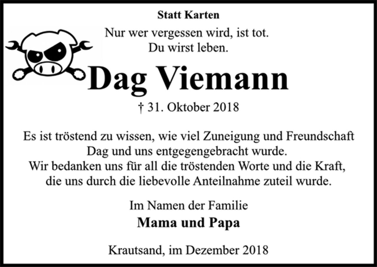 <p>Statt Karten<br />Nur wer vergessen wird, ist tot.<br />Du wirst leben.<br />Dag Viemann<br />† 31. Oktober 2018<br />Es ist tröstend zu wissen, wie viel Zuneigung und Freundschaft<br />Dag und uns entgegengebracht wurde.<br />Wir bedanken uns für all die tröstenden Worte und die Kraft,<br />die uns durch die liebevolle Anteilnahme zuteil wurde.<br />Im Namen der Familie<br />Mama und Papa<br />Krautsand, im Dezember 2018</p>