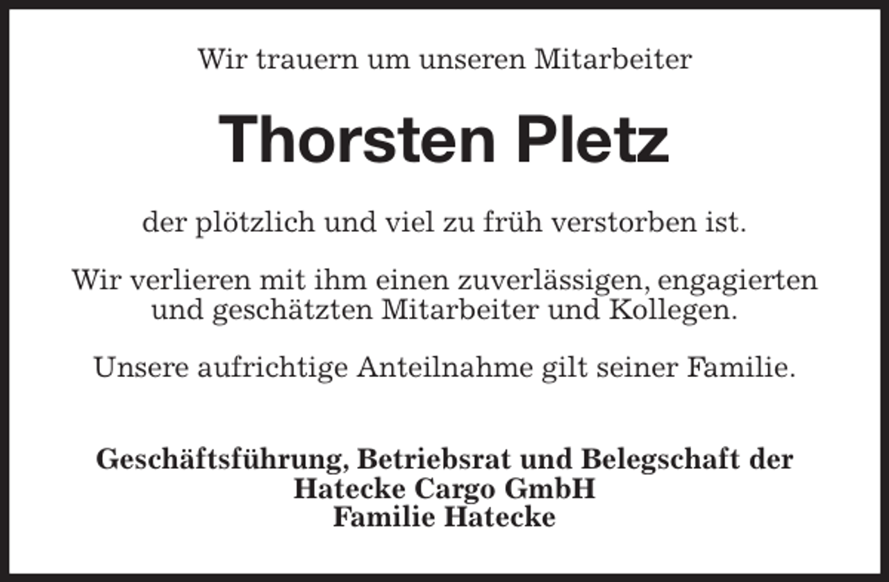 <p>Wir trauern um unseren Mitarbeiter<br />Thorsten Pletz<br />der plötzlich und viel zu früh verstorben ist.</p>
<p>Wir verlieren mit ihm einen zuverlässigen, engagierten und geschätzten Mitarbeiter und Kollegen.</p>
<p>Unsere aufrichtige Anteilnahme gilt seiner Familie.</p>
<p>Geschäftsführung, Betriebsrat und Belegschaft der<br />Hatecke Cargo GmbH<br />Familie Hatecke</p>