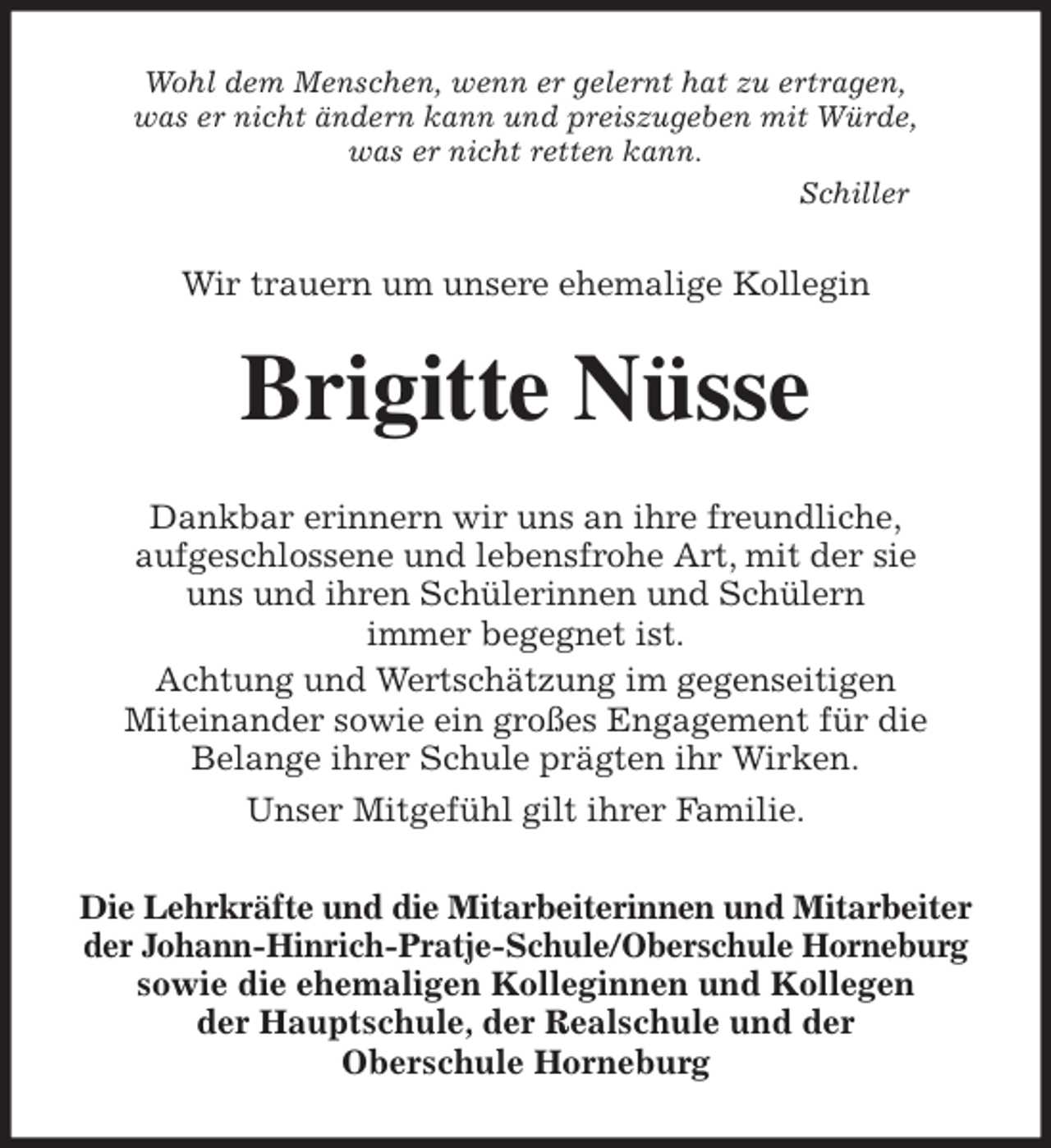 <p>Wohl dem Menschen, wenn er gelernt hat zu ertragen,<br />was er nicht ändern kann und preiszugeben mit Würde,<br />was er nicht retten kann.<br />Schiller<br />Wir trauern um unsere ehemalige Kollegin<br />Brigitte Nüsse<br />Dankbar erinnern wir uns an ihre freundliche,<br />aufgeschlossene und lebensfrohe Art, mit der sie<br />uns und ihren Schülerinnen und Schülern<br />immer begegnet ist.<br />Achtung und Wertschätzung im gegenseitigen<br />Miteinander sowie ein großes Engagement für die<br />Belange ihrer Schule prägten ihr Wirken.<br />Unser Mitgefühl gilt ihrer Familie.<br />Die Lehrkräfte und die Mitarbeiterinnen und Mitarbeiter der Johann-Hinrich-Pratje-Schule/Oberschule Horneburg<br />sowie die ehemaligen Kolleginnen und Kollegen<br />der Hauptschule, der Realschule und der<br />Oberschule Horneburg</p>