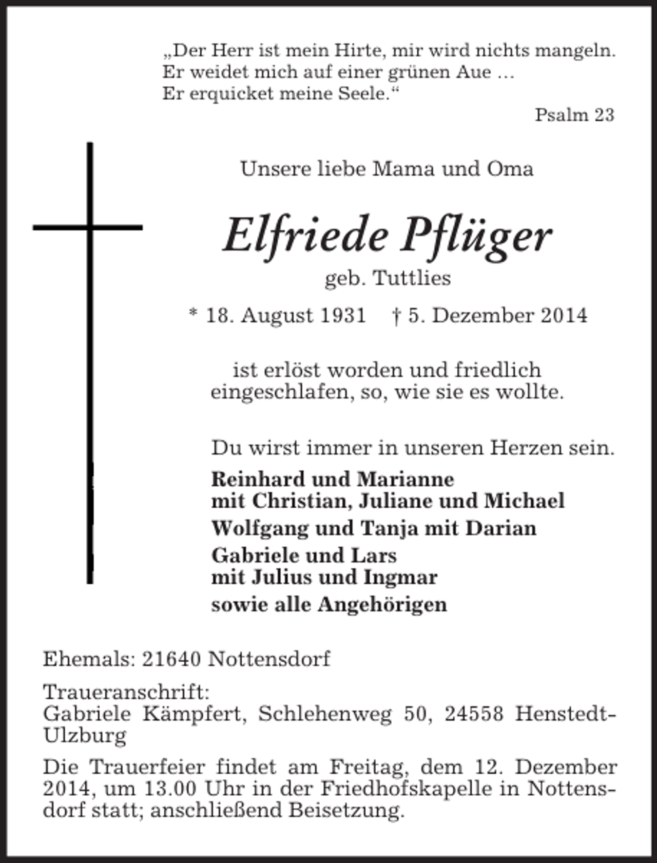 <p>„Der Herr ist mein Hirte, mir wird nichts mangeln.<br />Er weidet mich auf einer grünen Aue …<br />Er erquicket meine Seele.“<br />Psalm 23<br />Unsere liebe Mama und Oma<br />Elfriede Pflüger<br />geb. Tuttlies<br />* 18. August 1931 † 5. Dezember 2014<br />ist erlöst worden und friedlich<br />eingeschlafen, so, wie sie es wollte.<br />Du wirst immer in unseren Herzen sein.<br />Reinhard und Marianne<br />mit Christian, Juliane und Michael<br />Wolfgang und Tanja mit Darian<br />Gabriele und Lars<br />mit Julius und Ingmar<br />sowie alle Angehörigen<br />Ehemals: 21640 Nottensdorf<br />Traueranschrift:<br />Gabriele Kämpfert, Schlehenweg 50, 24558 Henstedt-Ulzburg<br />Die Trauerfeier findet am Freitag, dem 12. Dezember 2014, um 13.00 Uhr in der Friedhofskapelle in Nottensdorf statt; anschließend Beisetzung.</p>