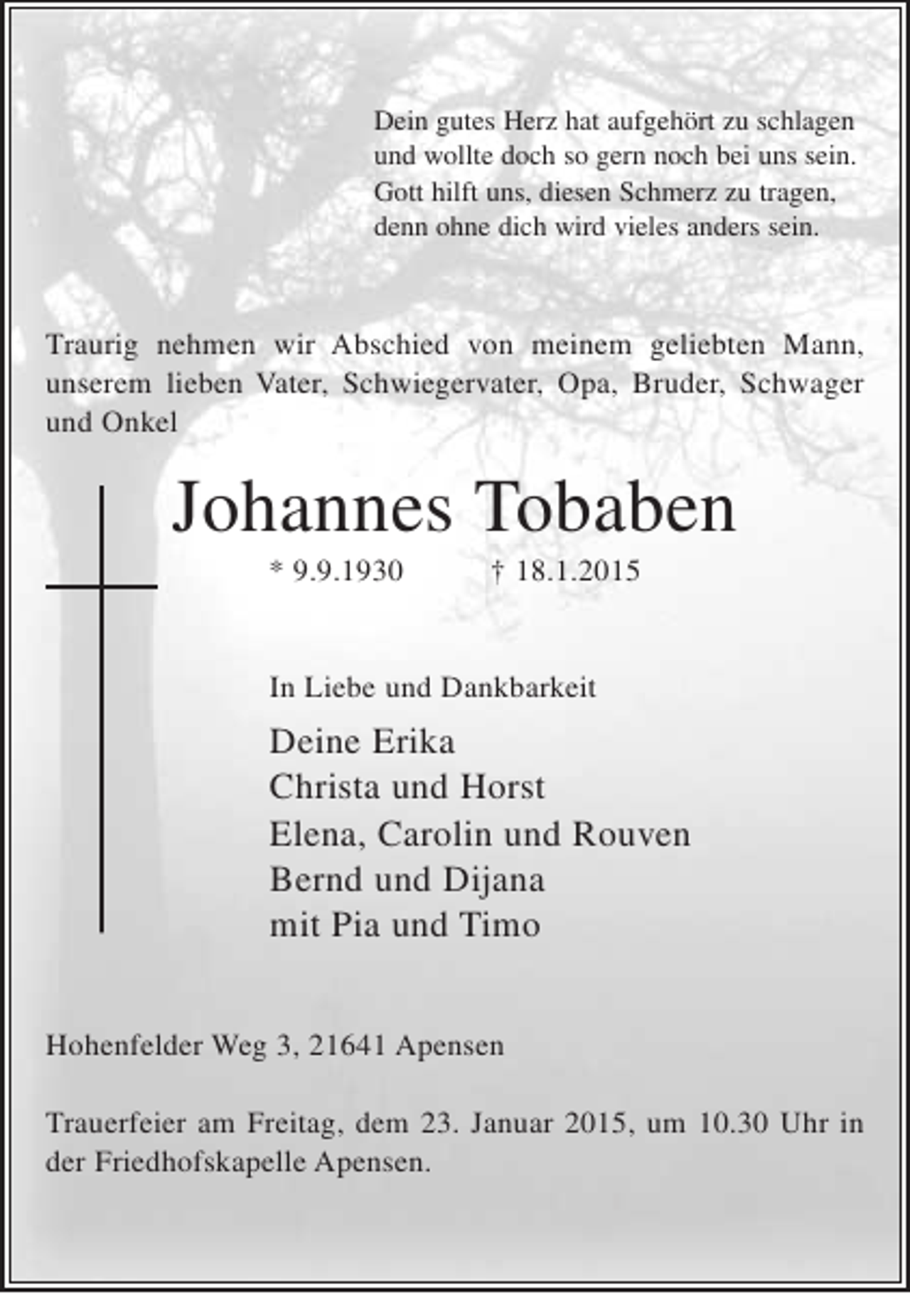 <p>Dein gutes Herz hat aufgehört zu schlagen<br />und wollte doch so gern noch bei uns sein.<br />Gott hilft uns, diesen Schmerz zu tragen,<br />denn ohne dich wird vieles anders sein.</p><p>Traurig nehmen wir Abschied von meinem geliebten Mann, unserem lieben Vater, Schwiegervater, Opa, Bruder, Schwager und Onkel</p><p>Johannes Tobaben<br />* 9.9.1930 + 18.1.2015</p><p>In Liebe und Dankbarkeit<br />Deine Erika<br />Christa und Horst<br />Elena, Carolin und Rouven<br />Bernd und Dijana<br />mit Pia und Timo</p><p>Hohenfelder Weg 3, 21614 Apensen</p><p>Trauerfeier am Freitag, dem 23. Januar 2015, um 10.30 Uhr in der Friedhofskapelle Apensen.</p>