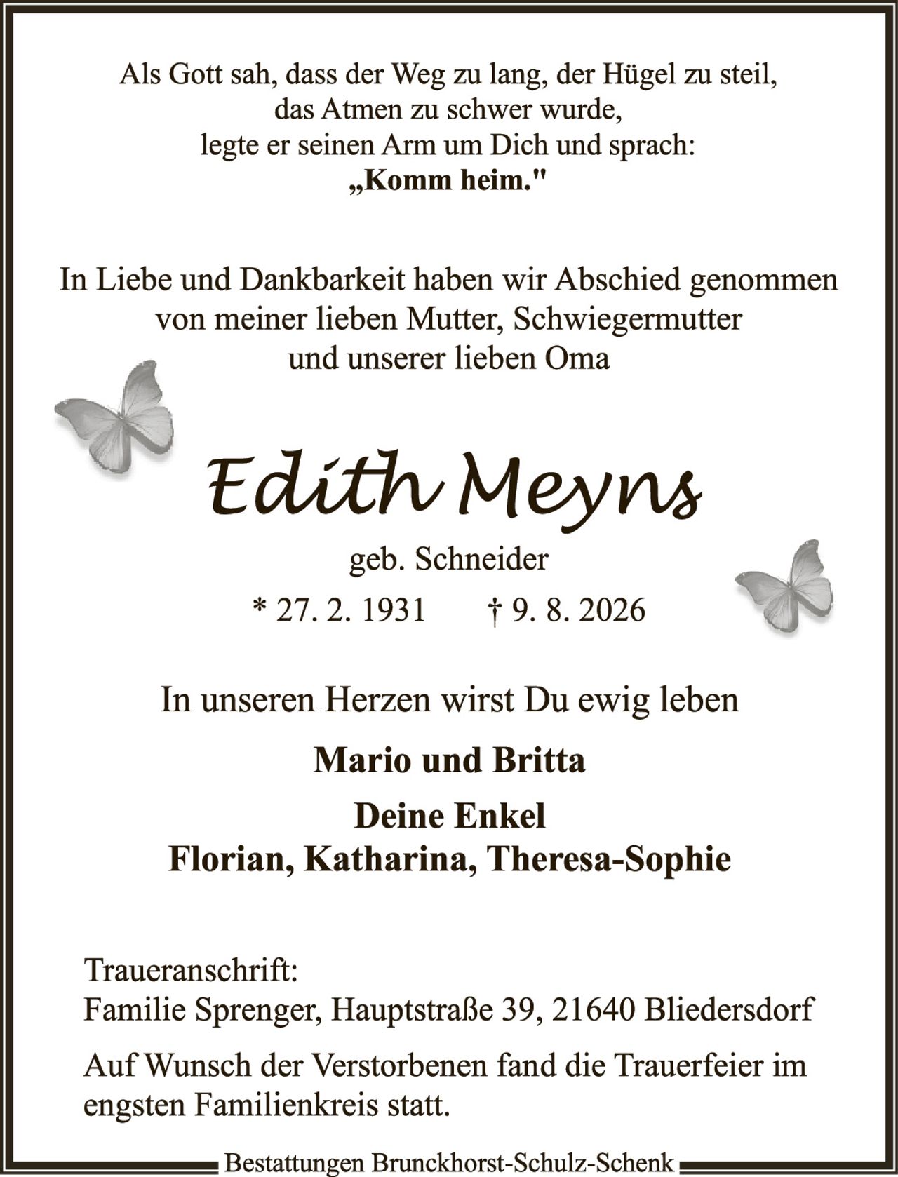 <p>Als Gott sah, dass der Weg zu lang, der Hügel zu steil, das Atmen zu schwer wurde, legte er seinen Arm um Dich und sprach: <strong>„Komm heim."</strong></p>

<p>In Liebe und Dankbarkeit haben wir Abschied genommen von meiner lieben Mutter, Schwiegermutter und unserer lieben Oma</p>

<p><strong>Edith Meyns</strong><br/>geb. Schneider<br/>* 27. 2. 1931     † 9. 8. 2026</p>

<p>In unseren Herzen wirst Du ewig leben</p>

<p><strong>Mario und Britta<br/>Deine Enkel<br/>Florian, Katharina, Theresa-Sophie</strong></p>

<p>Traueranschrift:<br/>Familie Sprenger, Hauptstraße 39, 21640 Bliederdsdorf</p>

<p>Auf Wunsch der Verstorbenen fand die Trauerfeier im engsten Familienkreis statt.</p>