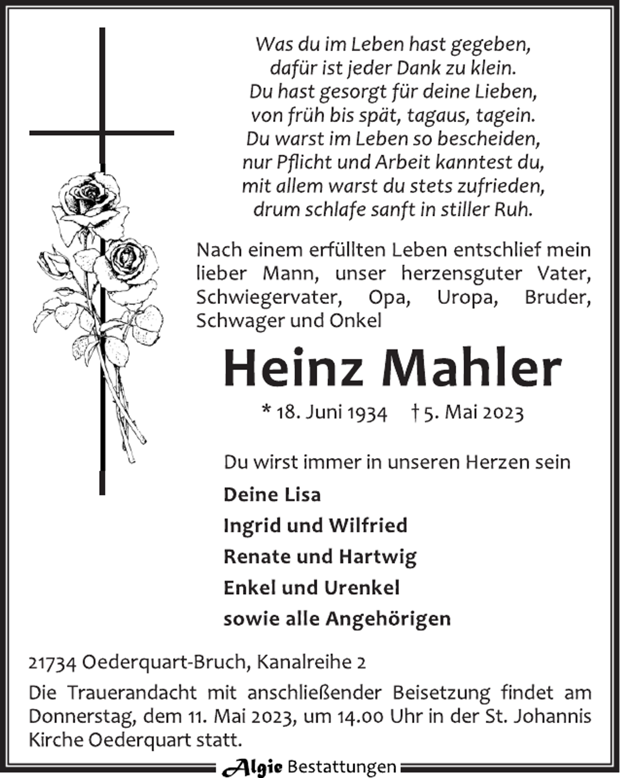 <p>Was du im Leben hast gegeben,<br />dafür ist jeder Dank zu klein.<br />Du hast gesorgt für deine Lieben,<br />von früh bis spät, tagaus, tagein.<br />Du warst im Leben so bescheiden,<br />nur Pflicht und Arbeit kanntest du,<br />mit allem warst du stets zufrieden,<br />drum schlafe sanft in stiller Ruh.<br />Nach einem erfüllten Leben entschlief mein<br />lieber Mann, unser herzensguter Vater,<br />Schwiegervater, Opa, Uropa, Bruder,<br />Schwager und Onkel<br />Heinz Mahler<br />* 18. Juni 1934 † 5. Mai 2023<br />Du wirst immer in unseren Herzen sein<br />Deine Lisa<br />Ingrid und Wilfried<br />Renate und Hartwig<br />Enkel und Urenkel<br />sowie alle Angehörigen<br />21734 Oederquart-Bruch, Kanalreihe 2<br />Die Trauerandacht mit anschließender Beisetzung findet am<br />Donnerstag, dem 11. Mai 2023, um 14.00 Uhr in der St. Johannis<br />Kirche Oederquart statt.</p>