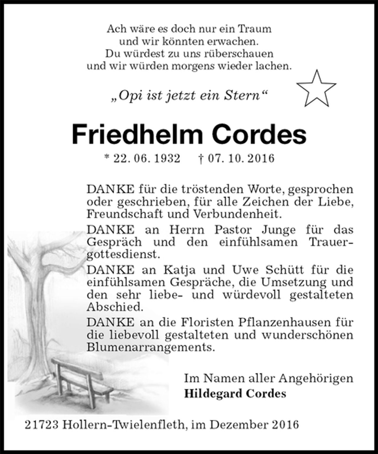 <p>Ach wäre es doch nur ein Traum<br />und wir könnten erwachen.<br />Du würdest zu uns rüberschauen<br />und wir würden morgens wieder lachen.<br />„Opi ist jetzt ein Stern“<br />Friedhelm Cordes<br />* 22. 06. 1932 † 07. 10. 2016<br />DANKE für die tröstenden Worte, gesprochen oder geschrieben, für alle Zeichen der Liebe, Freundschaft und Verbundenheit.<br />DANKE an Herrn Pastor Junge für das<br />Gespräch und den einfühlsamen Trauergottesdienst.<br />DANKE an Katja und Uwe Schütt für die einfühlsamen Gespräche, die Umsetzung und den sehr liebe- und würdevoll gestalteten Abschied.<br />DANKE an die Floristen Pflanzenhausen für die liebevoll gestalteten und wunderschönen Blumenarrangements.<br />Im Namen aller Angehörigen<br />Hildegard Cordes<br />21723 Hollern-Twielenfleth, im Dezember 2016</p>