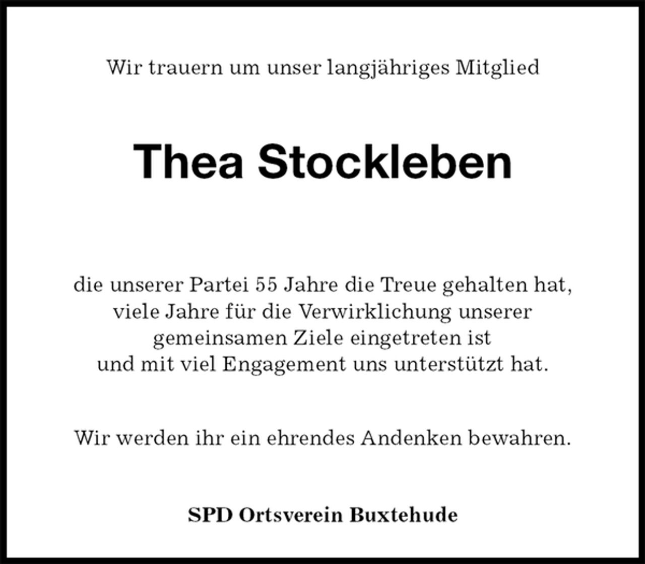 <p>Wir trauern um unser langjähriges Mitglied<br />Thea Stockleben<br />die unserer Partei 55 Jahre die Treue gehalten hat,<br />viele Jahre für die Verwirklichung unserer<br />gemeinsamen Ziele eingetreten ist<br />und mit viel Engagement uns unterstützt hat.</p>
<p>Wir werden ihr ein ehrendes Andenken bewahren.</p>
<p>SPD Ortsverein Buxtehude</p>