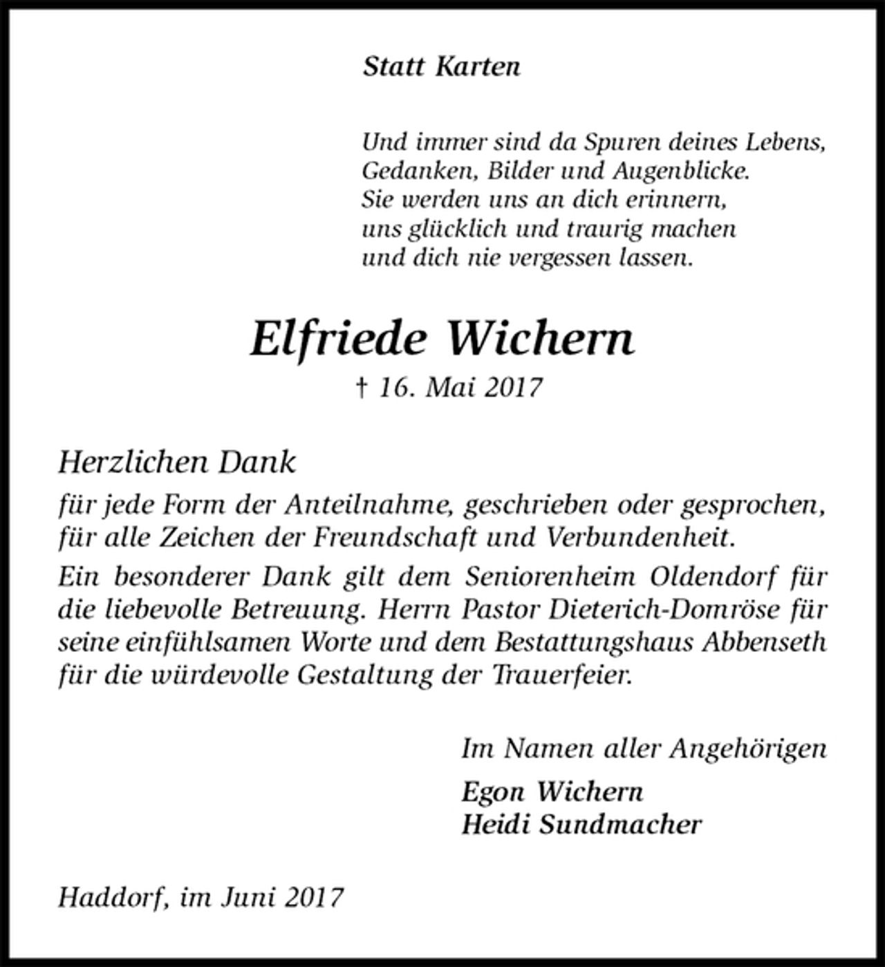 <p>Statt Karten<br />Und immer sind da Spuren deines Lebens,<br />Gedanken, Bilder und Augenblicke.<br />Sie werden uns an dich erinnern,<br />uns glücklich und traurig machen<br />und dich nie vergessen lassen.<br />Elfriede Wichern<br />† 16. Mai 2017<br />Herzlichen Dank<br />für jede Form der Anteilnahme, geschrieben oder gesprochen, für alle Zeichen der Freundschaft und Verbundenheit.<br />Ein besonderer Dank gilt dem Seniorenheim Oldendorf für die liebevolle Betreuung. Herrn Pastor Dieterich-Domröse für seine einfühlsamen Worte und dem Bestattungshaus Abbenseth<br />für die würdevolle Gestaltung der Trauerfeier.<br />Im Namen aller Angehörigen<br />Egon Wichern<br />Heidi Sundmacher<br />Haddorf, im Juni 2017</p>