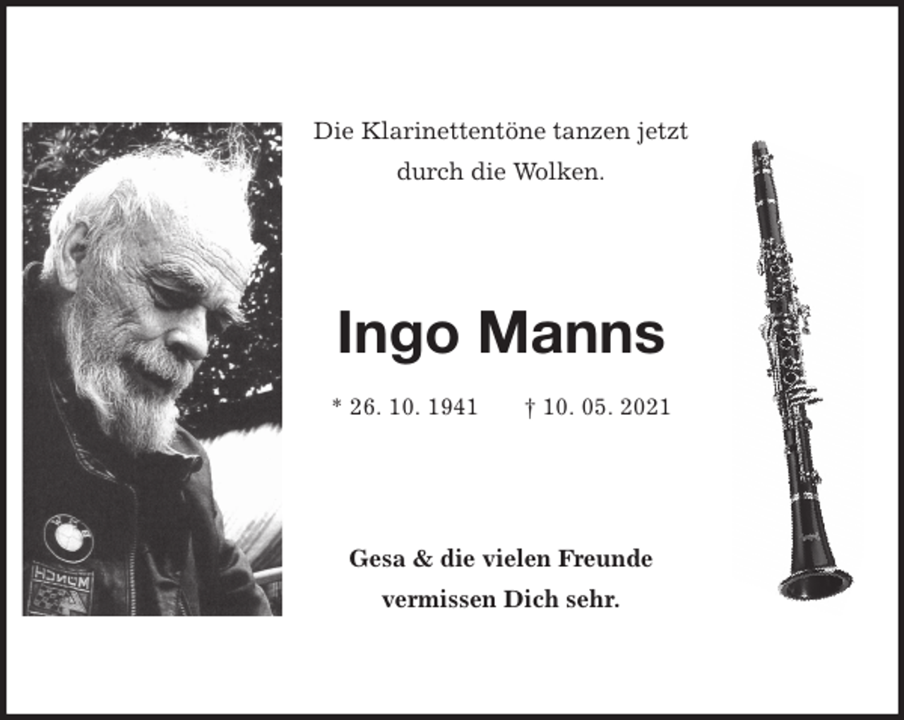 <p>Die Klarinettentöne tanzen jetzt<br />durch die Wolken.<br />Ingo Manns</p>
<p>* 26. 10. 1941 † 10. 05. 2021<br />Gesa &amp; die vielen Freunde<br />vermissen Dich sehr.</p>