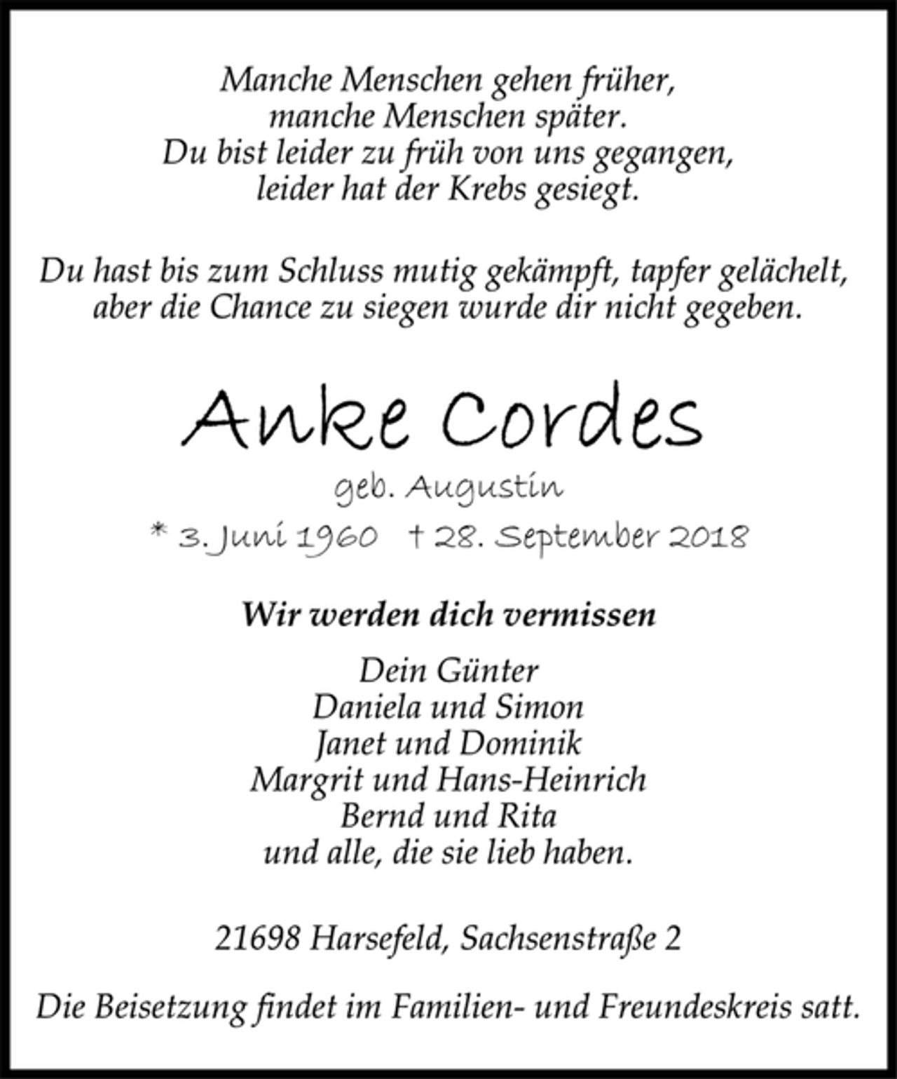 <p>Wir werden dich vermissen<br />geb. Augustin<br />* 3. Juni 1960 † 28. September 2018<br />Dein Günter<br />Daniela und Simon<br />Janet und Dominik<br />Margrit und Hans-Heinrich<br />Bernd und Rita<br />und alle, die sie lieb haben.<br />Manche Menschen gehen früher,<br />manche Menschen später.<br />Du bist leider zu früh von uns gegangen,<br />leider hat der Krebs gesiegt.<br />Du hast bis zum Schluss mutig gekämpft, tapfer gelächelt,<br />aber die Chance zu siegen wurde dir nicht gegeben.<br />21698 Harsefeld, Sachsenstraße 2<br />Die Beisetzung findet im Familien- und Freundeskreis satt.</p>