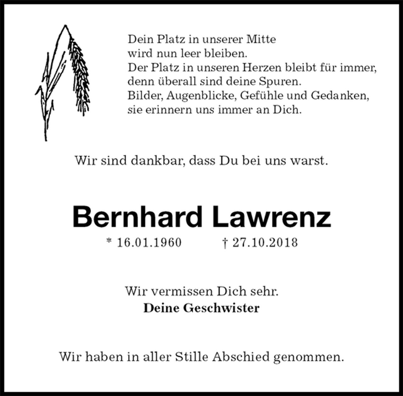 <p>Dein Platz in unserer Mitte<br />wird nun leer bleiben.<br />Der Platz in unseren Herzen bleibt für immer,<br />denn überall sind deine Spuren.<br />Bilder, Augenblicke, Gefühle und Gedanken,<br />sie erinnern uns immer an Dich.<br />Wir sind dankbar, dass Du bei uns warst.<br />Bernhard Lawrenz<br />* 16.01.1960 † 27.10.2018<br />Wir vermissen Dich sehr.<br />Deine Geschwister<br />Wir haben in aller Stille Abschied genommen.</p>