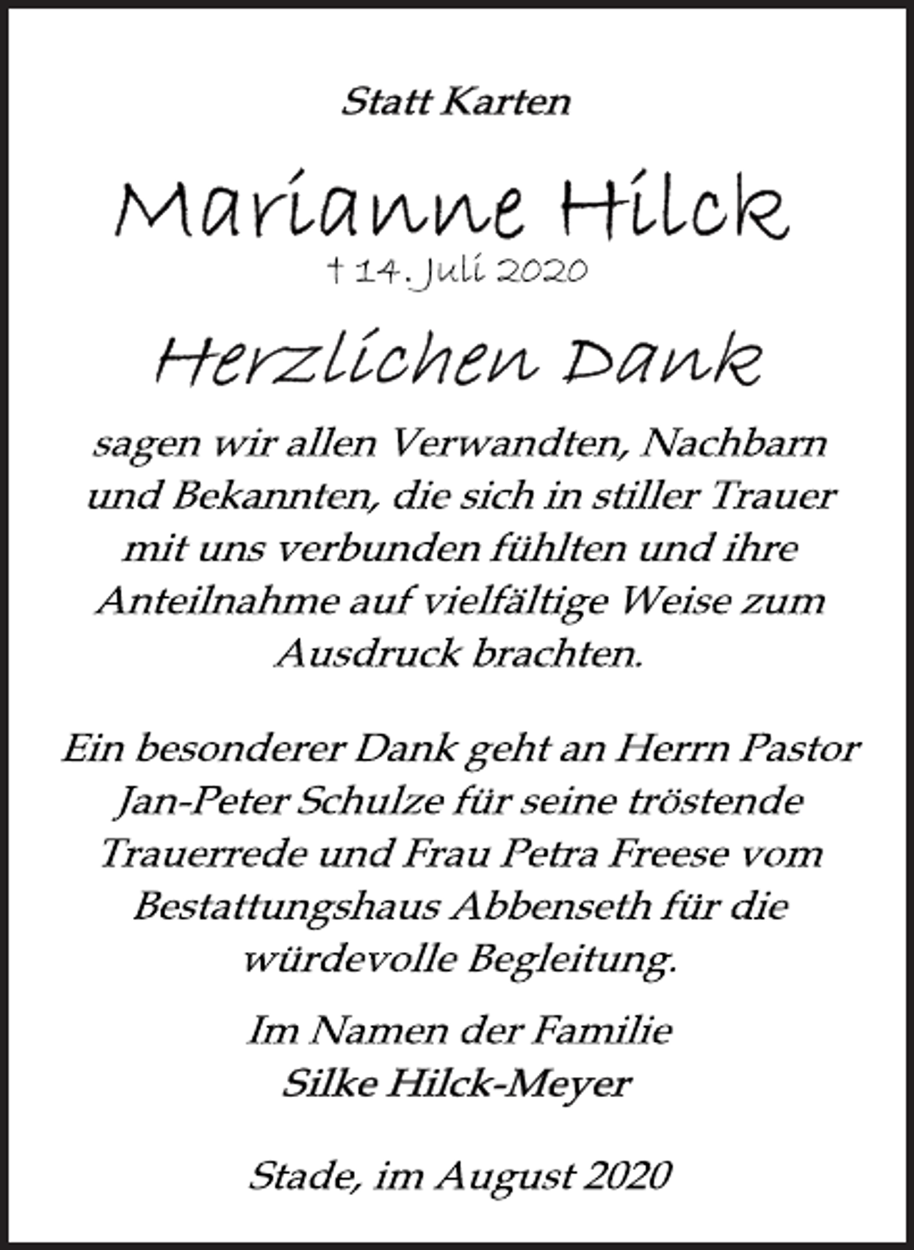 <p>Statt Karten<br />Marianne Hilck<br />+ 14. Juli 2020<br />Herzlichen Dank<br />sagen wir allen Verwandten, Nachbarn<br />und Bekannten, die sich in stiller Trauer<br />mit uns verbunden fühlten und ihre<br />Anteilnahme auf vielfältige Weise zum<br />Ausdruck brachten.<br />Ein besonderer Dank geht an Herrn Pastor<br />Jan-Peter Schulze für seine tröstende<br />Trauerrede und Frau Petra Freese vom<br />Bestattungshaus Abbenseth für die<br />würdevolle Begleitung.<br />Im Namen der Familie<br />Silke Hilck-Meyer<br />Stade, im August 2020</p>