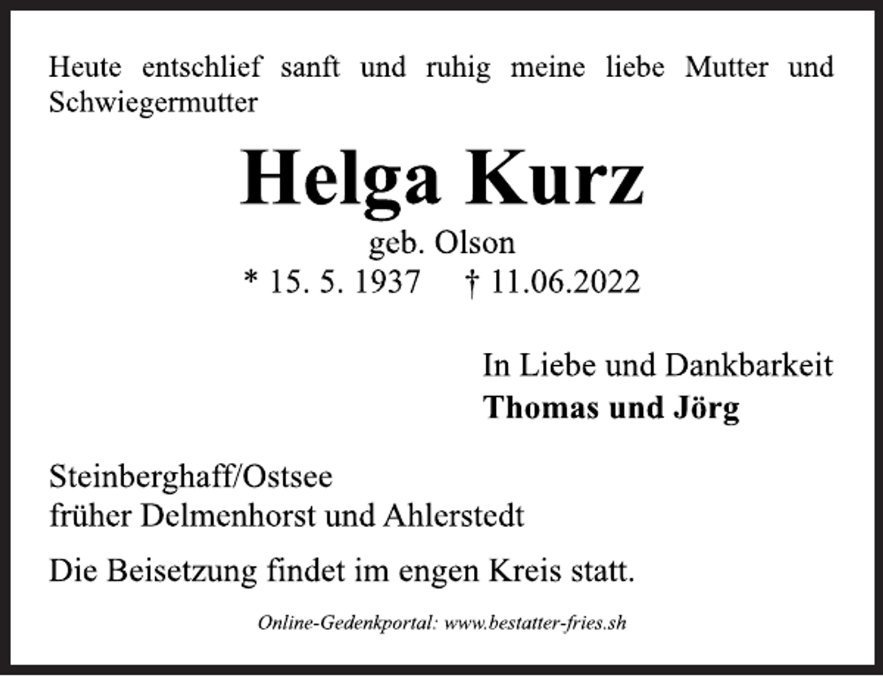 <p>Heute entschlief sanft und ruhig meine liebe Mutter und<br />Schwiegermutter<br />Helga Kurz<br />geb. Olson<br />* 15. 5. 1937 † 11.06.2022<br />In Liebe und Dankbarkeit<br />Thomas und Jörg<br />Steinberghaff/Ostsee<br />früher Delmenhorst und Ahlerstedt<br />Heute entschlief sanft und ruhig meine liebe Mutter und<br />Schwiegermutter<br />Die Beisetzung findet im engen Kreis statt.<br />Online-Gedenkportal: www.bestatter-fries.sh</p>