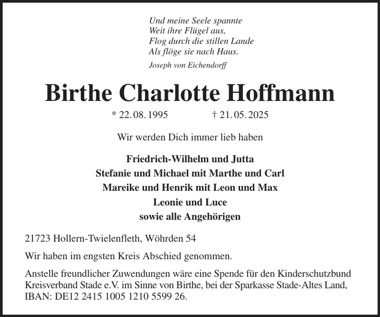 <p>Und meine Seele spannte<br />Weit ihre Flügel aus,<br />Flog durch die stillen Lande<br />Als flöge sie nach Haus.<br />Joseph von Eichendorff<br />Birthe Charlotte Hoffmann<br />* 22. 08. 1995 † 21. 05. 2025<br />Wir werden Dich immer lieb haben<br />Friedrich-Wilhelm und Jutta<br />Stefanie und Michael mit Marthe und Carl<br />Mareike und Henrik mit Leon und Max<br />Leonie und Luce<br />sowie alle Angehörigen<br />21723 Hollern-Twielenfleth, Wöhrden 54<br />Wir haben im engsten Kreis Abschied genommen.<br />Anstelle freundlicher Zuwendungen wäre eine Spende für den Kinderschutzbund Kreisverband Stade e.V. im Sinne von Birthe, bei der Sparkasse Stade-Altes Land, IBAN: DE12 2415 1005 1210 5599 26.</p>