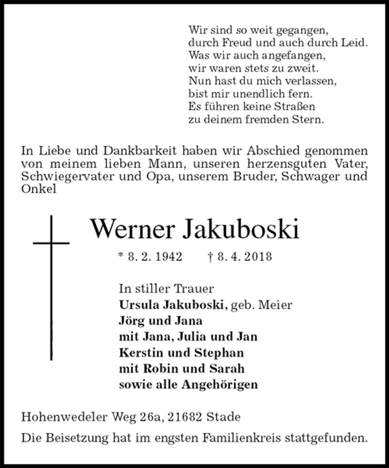 <p>Wir sind so weit gegangen,<br />durch Freud und auch durch Leid.<br />Was wir auch angefangen,<br />wir waren stets zu zweit.<br />Nun hast du mich verlassen,<br />bist mir unendlich fern.<br />Es führen keine Straßen<br />zu deinem fremden Stern.<br />In Liebe und Dankbarkeit haben wir Abschied genommen von meinem lieben Mann, unseren herzensguten Vater, Schwiegervater und Opa, unserem Bruder, Schwager und Onkel<br />Werner Jakuboski<br />* 8. 2. 1942 † 8. 4. 2018<br />In stiller Trauer<br />Ursula Jakuboski, geb. Meier<br />Jörg und Jana<br />mit Jana, Julia und Jan<br />Kerstin und Stephan<br />mit Robin und Sarah<br />sowie alle Angehörigen<br />Hohenwedeler Weg 26a, 21682 Stade<br />Die Beisetzung hat im engsten Familienkreis stattgefunden.</p>