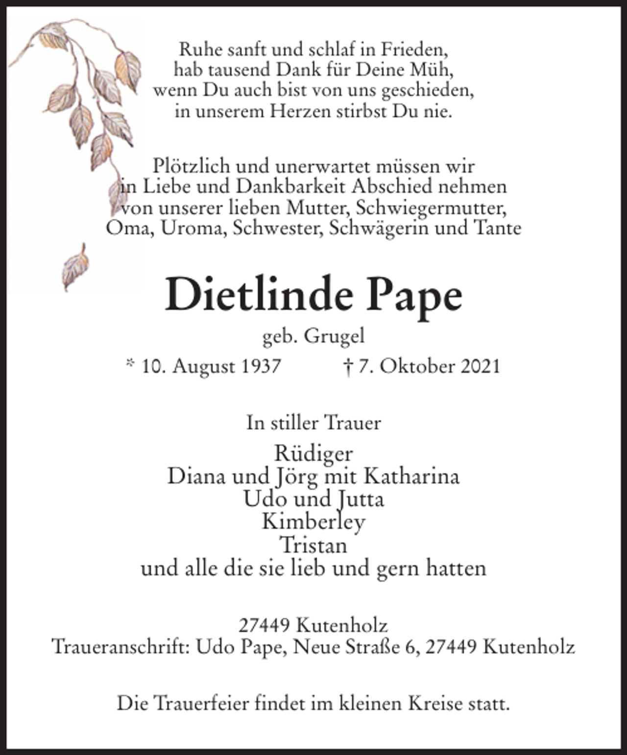 <p>Ruhe sanft und schlaf in Frieden,<br />hab tausend Dank für Deine Müh,<br />wenn Du auch bist von uns geschieden,<br />in unserem Herzen stirbst Du nie.<br />Plötzlich und unerwartet müssen wir<br />in Liebe und Dankbarkeit Abschied nehmen<br />von unserer lieben Mutter, Schwiegermutter,<br />Oma, Uroma, Schwester, Schwägerin und Tante<br />Dietlinde Pape<br />geb. Grugel<br />* 10. August 1937 † 7. Oktober 2021<br />In stiller Trauer<br />Rüdiger<br />Diana und Jörg mit Katharina<br />Udo und Jutta<br />Kimberley<br />Tristan<br />und alle die sie lieb und gern hatten<br />27449 Kutenholz<br />Traueranschrift: Udo Pape, Neue Straße 6, 27449 Kutenholz<br />Die Trauerfeier findet im kleinen Kreise statt.</p>
