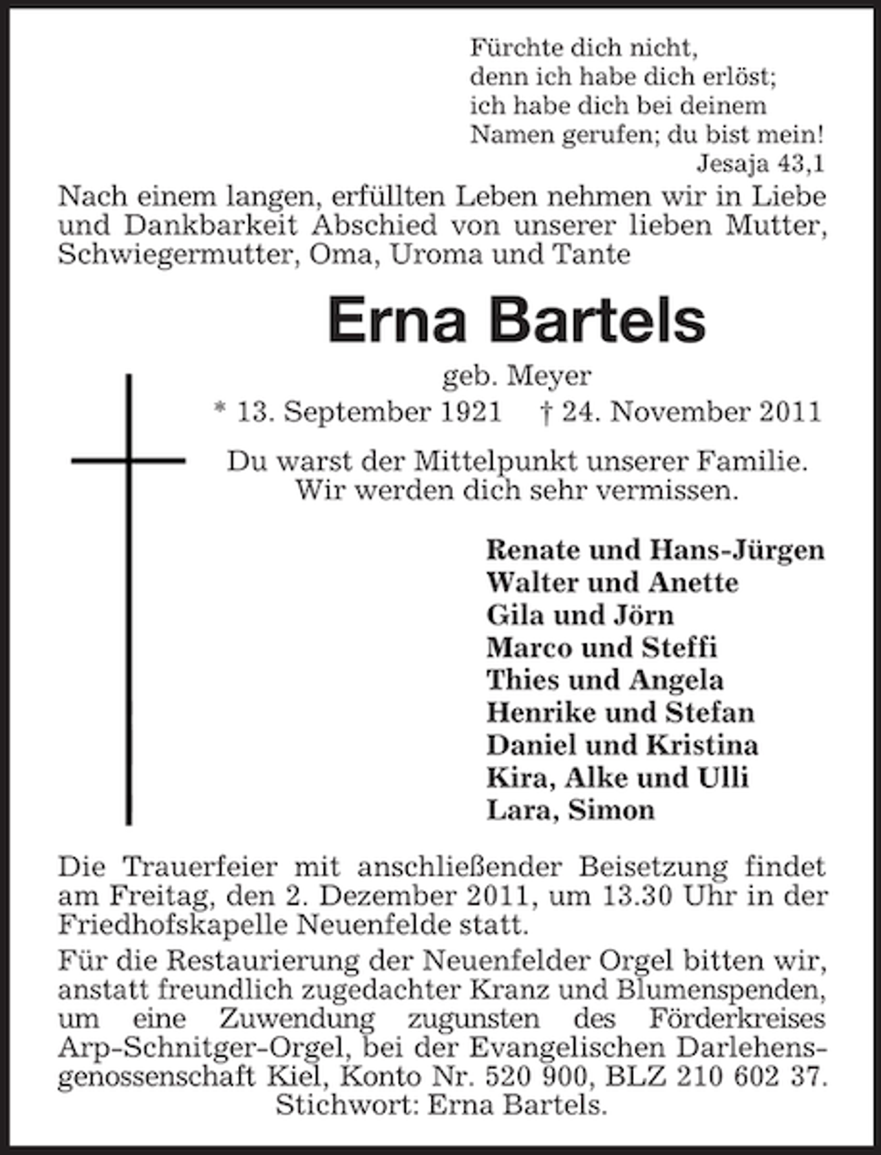 <p>Fürchte dich nicht,<br />denn ich habe dich erlöst;<br />ich habe dich bei deinem<br />Namen gerufen; du bist mein!<br />Jesaja 43,1</p><p>Nach einem langen, erfüllten Leben nehmen wir in Liebe<br />und Dankbarkeit Abschied von unserer lieben Mutter,<br />Schwiegermutter, Oma, Uroma und Tante</p><p>Erna Bartels<br />geb. Meyer<br />* 13. September 1921 † 24. November 2011<br />Du warst der Mittelpunkt unserer Familie.<br />Wir werden dich sehr vermissen.<br />Renate und Hans-Jürgen<br />Walter und Anette<br />Gila und Jörn<br />Marco und Steffi<br />Thies und Angela<br />Henrike und Stefan<br />Daniel und Kristina<br />Kira, Alke und Ulli<br />Lara, Simon<br />Die Trauerfeier mit anschließender Beisetzung findet<br />am Freitag, den 2. Dezember 2011, um 13.30 Uhr in der<br />Friedhofskapelle Neuenfelde statt.<br />Für die Restaurierung der Neuenfelder Orgel bitten wir,<br />anstatt freundlich zugedachter Kranz und Blumenspenden,<br />um eine Zuwendung zugunsten des Förderkreises<br />Arp-Schnitger-Orgel, bei der Evangelischen Darlehensgenossenschaft Kiel, Konto Nr. 520 900, BLZ 210 602 37.<br />Stichwort: Erna Bartels.</p>