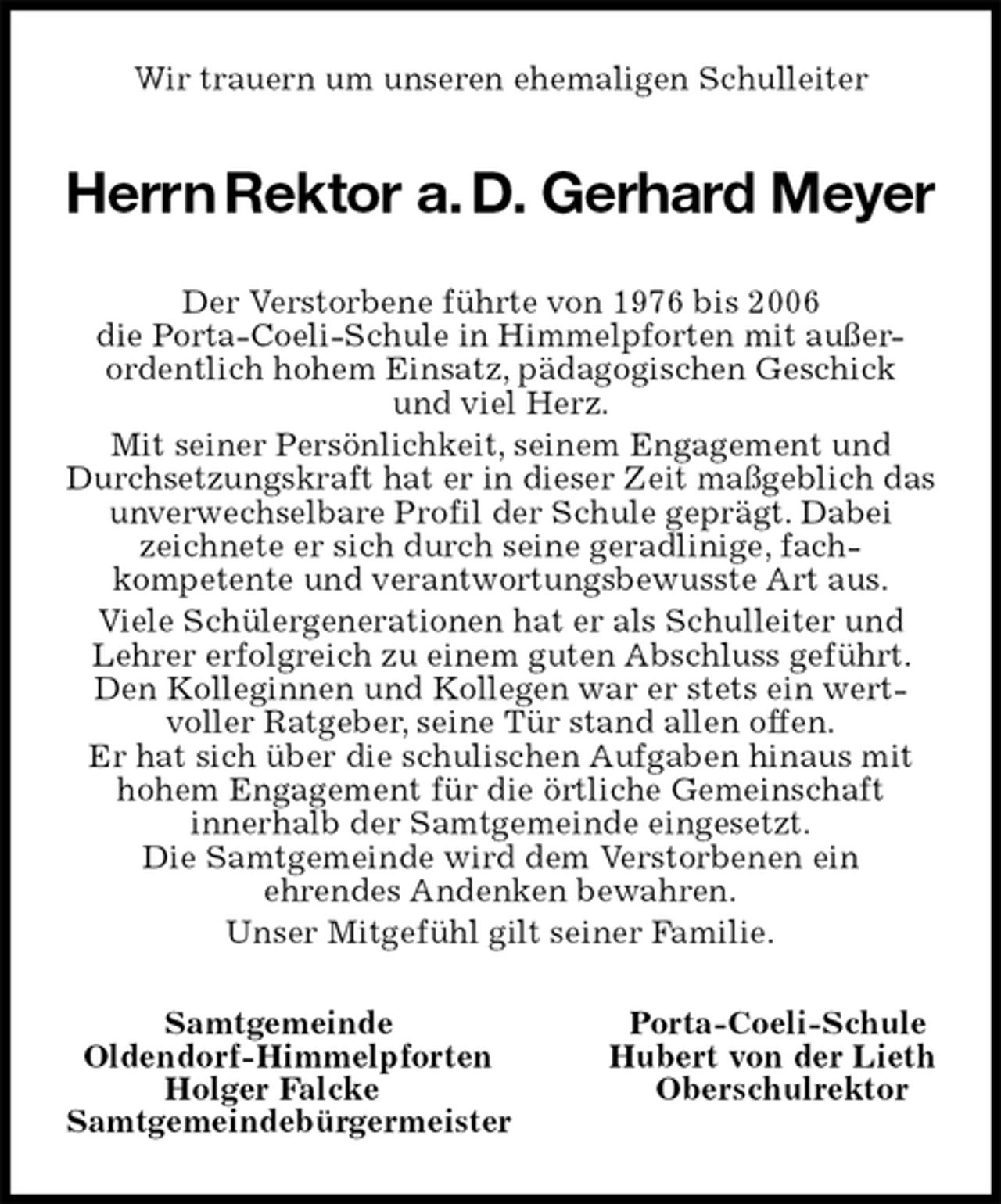 <p>Wir trauern um unseren ehemaligen Schulleiter<br />Herrn Rektor a. D. Gerhard Meyer<br />Der Verstorbene führte von 1976 bis 2006<br />die Porta-Coeli-Schule in Himmelpforten mit außer-<br />ordentlich hohem Einsatz, pädagogischen Geschick<br />und viel Herz.<br />Mit seiner Persönlichkeit, seinem Engagement und Durchsetzungskraft hat er in dieser Zeit maßgeblich das unverwechselbare Profil der Schule geprägt. Dabei zeichnete er sich durch seine geradlinige, fach-<br />kompetente und verantwortungsbewusste Art aus.<br />Viele Schülergenerationen hat er als Schulleiter und Lehrer erfolgreich zu einem guten Abschluss geführt. Den Kolleginnen und Kollegen war er stets ein wert-voller Ratgeber, seine Tür stand allen offen.<br />Er hat sich über die schulischen Aufgaben hinaus mit hohem Engagement für die örtliche Gemeinschaft<br />innerhalb der Samtgemeinde eingesetzt.<br />Die Samtgemeinde wird dem Verstorbenen ein<br />ehrendes Andenken bewahren.<br />Unser Mitgefühl gilt seiner Familie.<br />Samtgemeinde Porta-Coeli-Schule<br />Oldendorf-Himmelpforten Hubert von der Lieth<br />Holger Falcke Oberschulrektor<br />Samtgemeindebürgermeister</p>
