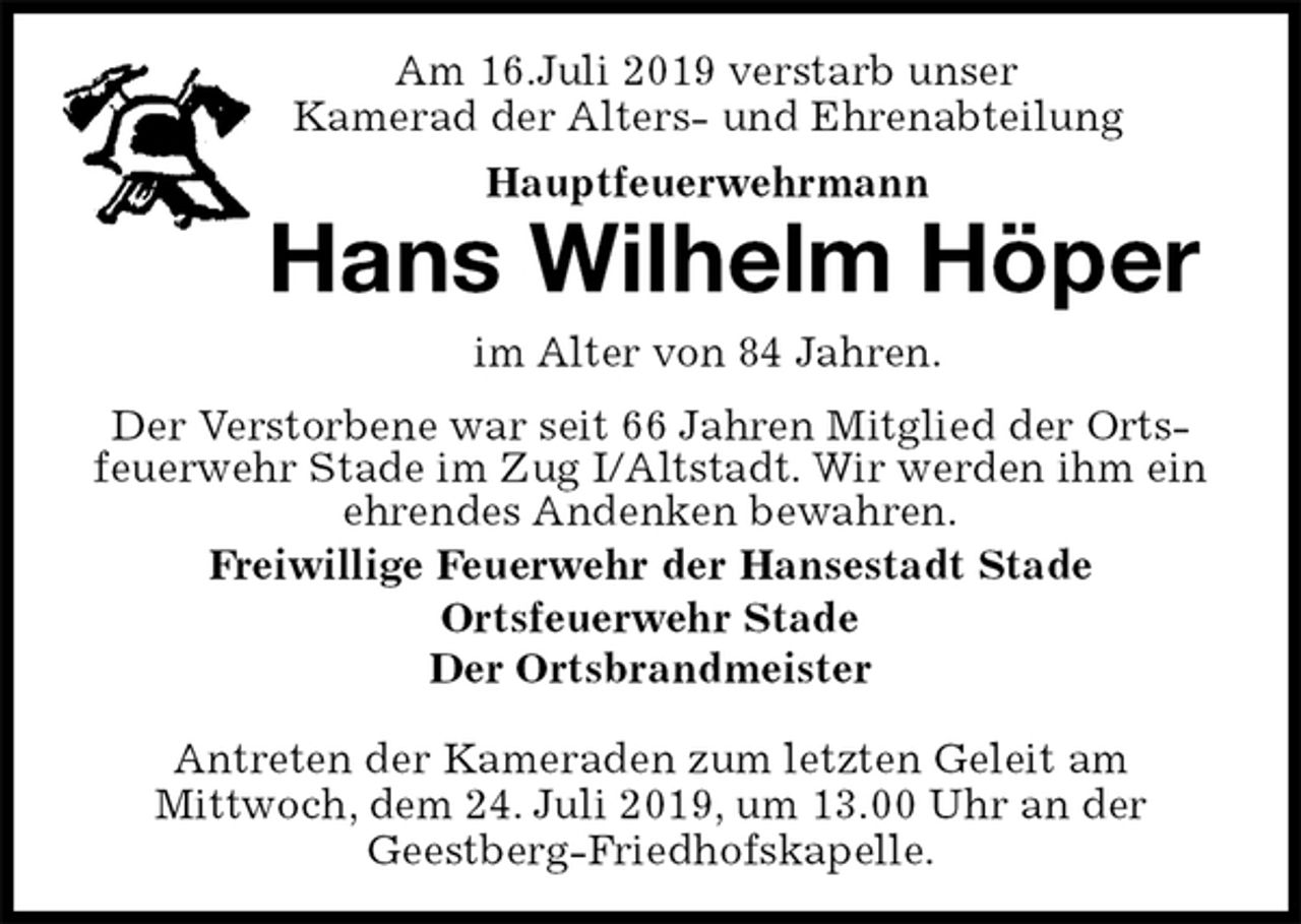 <p>Am 16.Juli 2019 verstarb unser<br />Kamerad der Alters- und Ehrenabteilung<br />Hauptfeuerwehrmann<br />Hans Wilhelm Höper<br />im Alter von 84 Jahren.<br />Freiwillige Feuerwehr der Hansestadt Stade<br />Ortsfeuerwehr Stade<br />Der Ortsbrandmeister</p><p>Antreten der Kameraden zum letzten Geleit am<br />Mittwoch, dem 24. Juli 2019, um 13.00 Uhr an der<br />Geestberg-Friedhofskapelle.<br />Der Verstorbene war seit 66 Jahren Mitglied der Ortsfeuerwehr Stade im Zug I/Altstadt. Wir werden ihm ein ehrendes Andenken bewahren.</p>