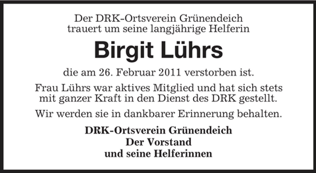 <p>Der DRK-Ortsverein Grünendeich trauert um seine langjährige Helferin</p><p>Birgit Lührs<br />die am 26. Februar 2011 verstorben ist. Frau Lührs war aktives Mitglied und hat sich stets mit ganzer Kraft in den Dienst des DRK gestellt. Wir werden sie in dankbarer Erinnerung behalten. DRK-Ortsverein Grünendeich Der Vorstand und seine Helferinnen</p>