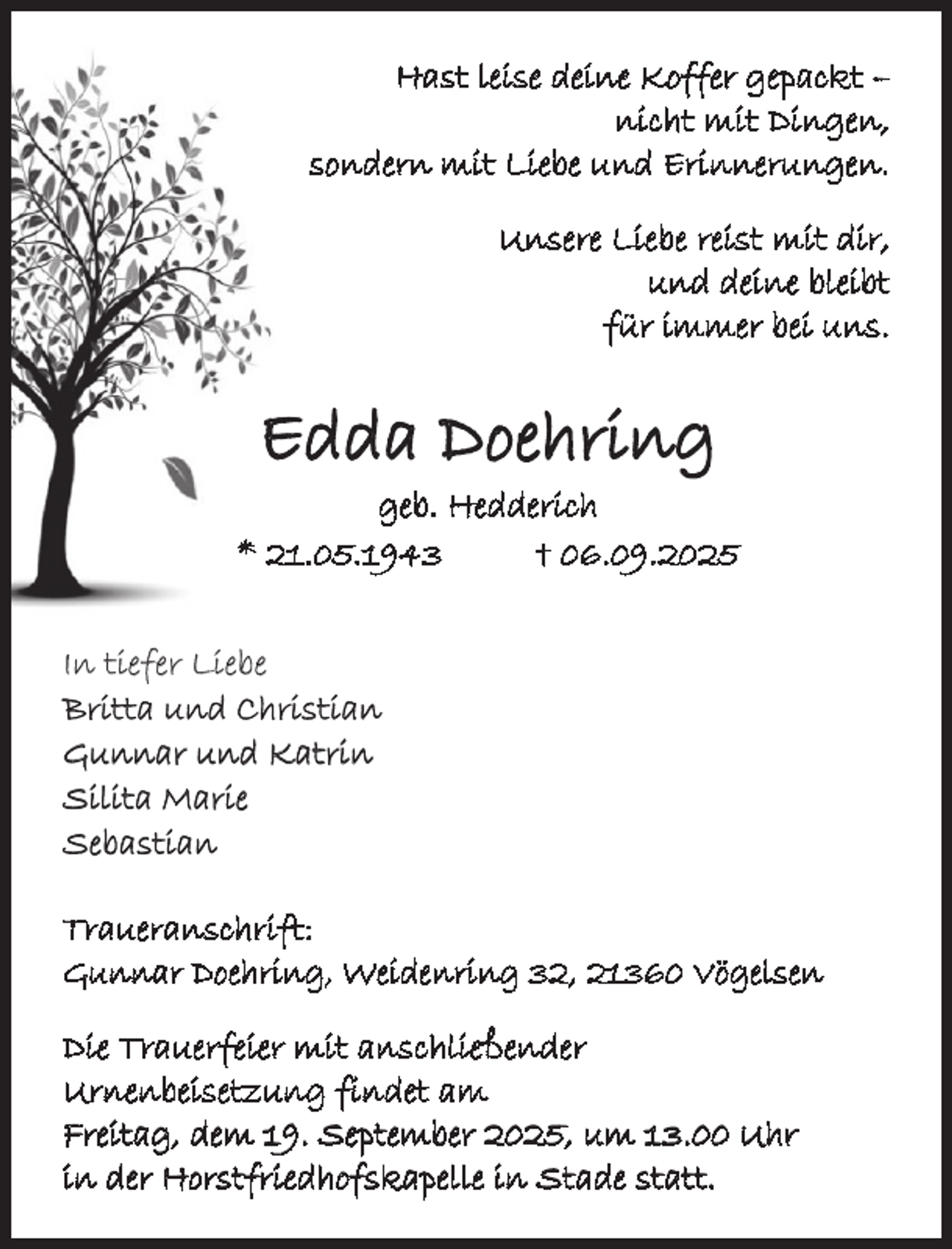 <p>Hast leise deine Koffer gepackt –<br />nicht mit Dingen,<br />sondern mit Liebe und Erinnerungen.<br />Unsere Liebe reist mit dir,<br />und deine bleibt<br />für immer bei uns.</p><p>Edda Doehring</p><p>geb. Hedderich<br />* 21.05.1943<br />† 06.09.2025<br />In tiefer Liebe<br />Britta und Christian<br />Gunnar und Katrin<br />Silita Marie<br />Sebastian<br />Traueranschrift:<br />Gunnar Doehring, Weidenring 32, 21360 Vögelsen<br />Die Trauerfeier mit anschließender<br />Urnenbeisetzung findet am<br />Freitag, dem 19. September 2025, um 13.00 Uhr<br />in der Horstfriedhofskapelle in Stade statt.</p>