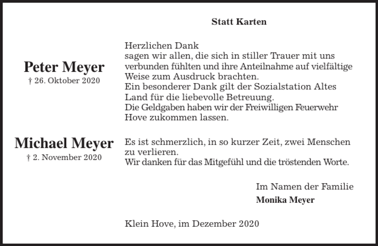<p>Statt Karten<br />Herzlichen Dank<br />sagen wir allen, die sich in stiller Trauer mit uns<br />verbunden fühlten und ihre Anteilnahme auf vielfältige<br />Weise zum Ausdruck brachten.<br />Ein besonderer Dank gilt der Sozialstation Altes Land für die liebevolle Betreuung.<br />Die Geldgaben haben wir der Freiwilligen Feuerwehr<br />Hove zukommen lassen.<br />Es ist schmerzlich, in so kurzer Zeit, zwei Menschen zu verlieren.<br />Wir danken für das Mitgefühl und die tröstenden Worte.<br />Im Namen der Familie<br />Monika Meyer<br />Klein Hove, im Dezember 2020</p>
<p>Peter Meyer<br />† 26. Oktober 2020</p>
<p>Michael Meyer<br />† 2. November 2020</p>