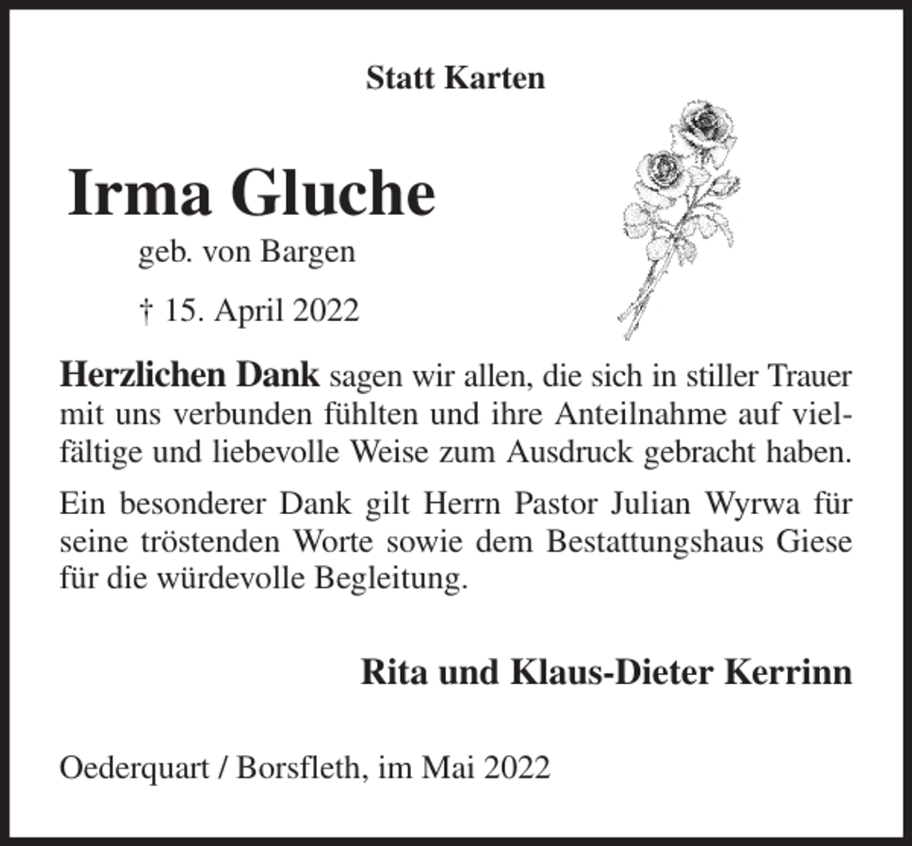 <p>Statt Karten<br />Herzlichen Dank sagen wir allen, die sich in stiller Trauer<br />mit uns verbunden fühlten und ihre Anteilnahme auf vielfältige und liebevolle Weise zum Ausdruck gebracht haben.<br />Ein besonderer Dank gilt Herrn Pastor Julian Wyrwa für seine tröstenden Worte sowie dem Bestattungshaus Giese für die würdevolle Begleitung.<br />Rita und Klaus-Dieter Kerrinn<br />Oederquart / Borsfleth, im Mai 2022<br />Irma Gluche<br />geb. von Bargen<br />† 15. April 2022</p>