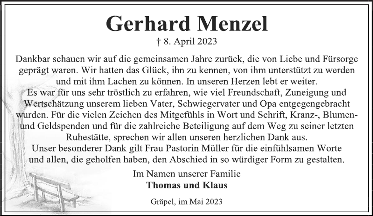 <p>Gerhard Menzel<br />† 8. April 2023<br />Dankbar schauen wir auf die gemeinsamen Jahre zurück, die von Liebe und Fürsorge geprägt waren. Wir hatten das Glück, ihn zu kennen, von ihm unterstützt zu werden und mit ihm Lachen zu können. In unseren Herzen lebt er weiter.<br />Es war für uns sehr tröstlich zu erfahren, wie viel Freundschaft, Zuneigung und Wertschätzung unserem lieben Vater, Schwiegervater und Opa entgegengebracht<br />wurden. Für die vielen Zeichen des Mitgefühls in Wort und Schrift, Kranz-, Blumen- und Geldspenden und für die zahlreiche Beteiligung auf dem Weg zu seiner letzten Ruhestätte, sprechen wir allen unseren herzlichen Dank aus.<br />Unser besonderer Dank gilt Frau Pastorin Müller für die einfühlsamen Worte und allen, die geholfen haben, den Abschied in so würdiger Form zu gestalten.<br />Im Namen unserer Familie<br />Thomas und Klaus<br />Gräpel, im Mai 2023</p>