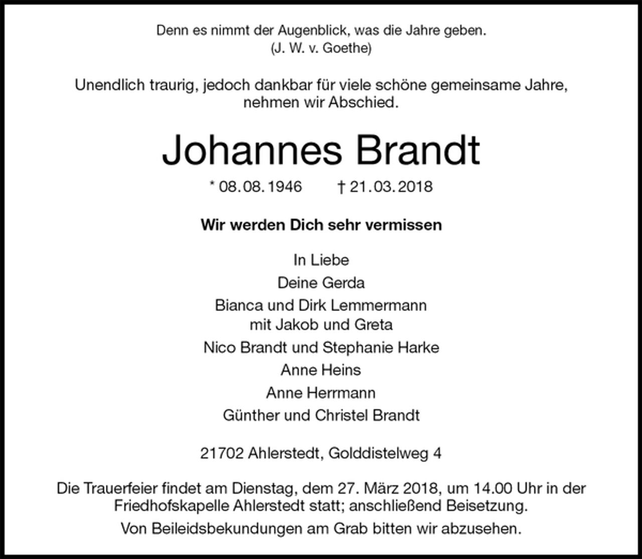 <p>Denn es nimmt der Augenblick, was die Jahre geben.<br />(J. W. v. Goethe)<br />Unendlich traurig, jedoch dankbar für viele schöne gemeinsame Jahre,<br />nehmen wir Abschied.<br />Johannes Brandt<br />* 08. 08. 1946 † 21. 03. 2018<br />Wir werden Dich sehr vermissen</p>
<p>In Liebe<br />Deine Gerda<br />Bianca und Dirk Lemmermann<br />mit Jakob und Greta<br />Nico Brandt und Stephanie Harke<br />Anne Heins<br />Anne Herrmann<br />Günther und Christel Brandt<br />21702 Ahlerstedt, Golddistelweg 4</p>
<p>Die Trauerfeier findet am Dienstag, dem 27. März 2018, um 14.00 Uhr in der Friedhofskapelle Ahlerstedt statt; anschließend Beisetzung.<br />Von Beileidsbekundungen am Grab bitten wir abzusehen.</p>