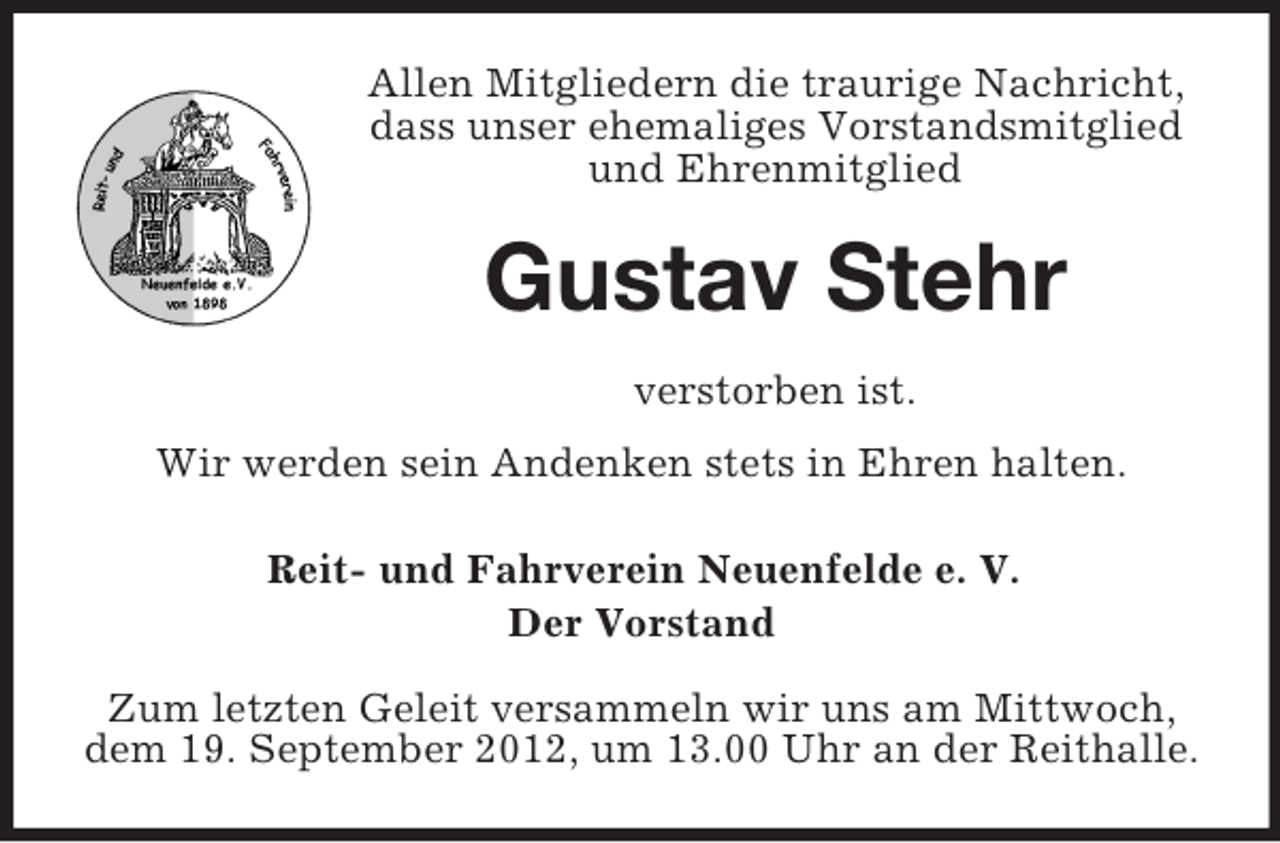 <p>Allen Mitgliedern die traurige Nachricht,<br />dass unser ehemaliges Vorstandsmitglied<br />und Ehrenmitglied</p><p>Gustav Stehr<br />verstorben ist.<br />Wir werden sein Andenken stets in Ehren halten.<br />Reit- und Fahrverein Neuenfelde e. V.<br />Der Vorstand<br />Zum letzten Geleit versammeln wir uns am Mittwoch,<br />dem 19. September 2012, um 13.00 Uhr an der Reithalle.</p>