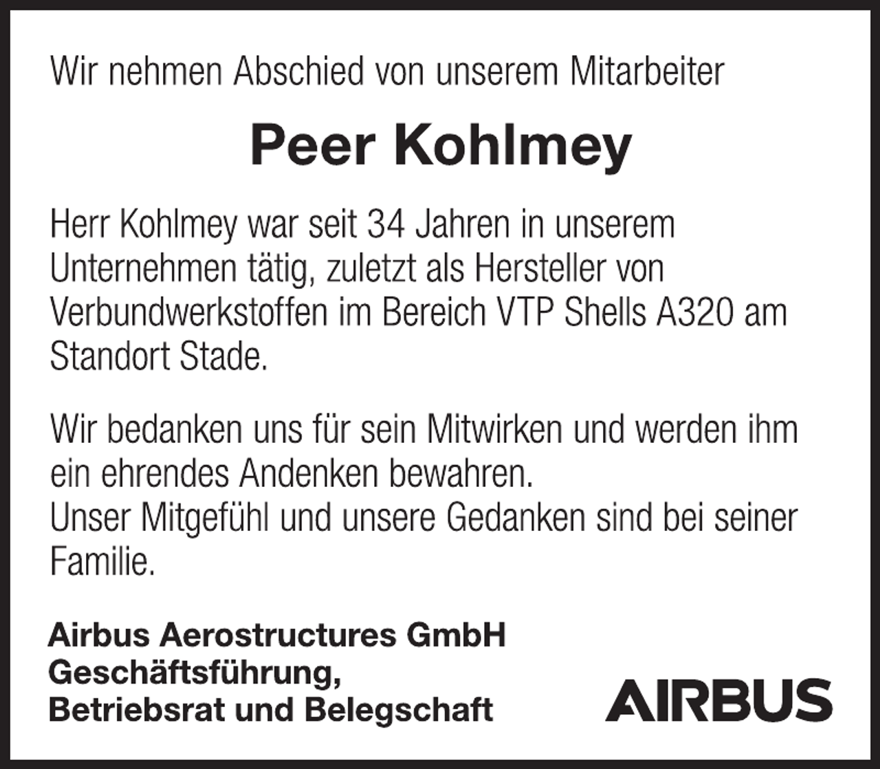 <p>Wir nehmen Abschied von unserem Mitarbeiter<br />Peer Kohlmey<br />Herr Kohlmey war seit 34 Jahren in unserem<br />Unternehmen tätig, zuletzt als Hersteller von<br />Verbundwerkstoffen im Bereich VTP Shells A320 am<br />Standort Stade.<br />Wir bedanken uns für sein Mitwirken und werden ihm<br />ein ehrendes Andenken bewahren.<br />Unser Mitgefühl und unsere Gedanken sind bei seiner<br />Familie.<br />Airbus Aerostructures GmbH<br />Geschäftsführung,<br />Betriebsrat und Belegschaft</p>