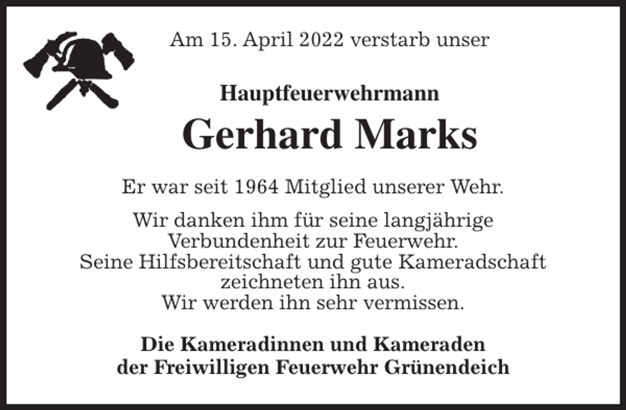 <p>Am 15. April 2022 verstarb unser<br />Hauptfeuerwehrmann<br />Gerhard Marks<br />Er war seit 1964 Mitglied unserer Wehr.<br />Wir danken ihm für seine langjährige<br />Verbundenheit zur Feuerwehr.<br />Seine Hilfsbereitschaft und gute Kameradschaft<br />zeichneten ihn aus.<br />Wir werden ihn sehr vermissen.<br />Die Kameradinnen und Kameraden<br />der Freiwilligen Feuerwehr Grünendeich</p>