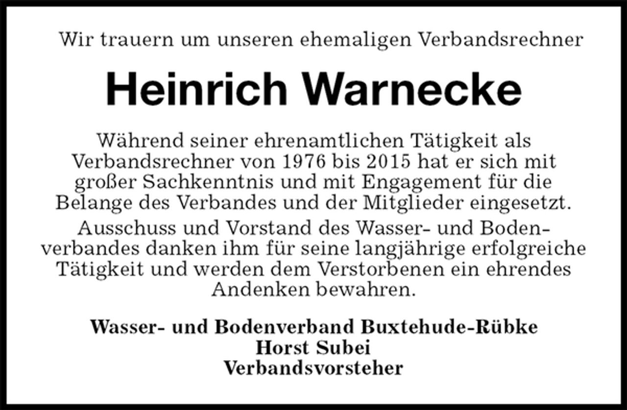<p>Wir trauern um unseren ehemaligen Verbandsrechner<br />Heinrich Warnecke<br />Während seiner ehrenamtlichen Tätigkeit als<br />Verbandsrechner von 1976 bis 2015 hat er sich mit<br />großer Sachkenntnis und mit Engagement für die<br />Belange des Verbandes und der Mitglieder eingesetzt.<br />Ausschuss und Vorstand des Wasser- und Boden-<br />verbandes danken ihm für seine langjährige erfolgreiche Tätigkeit und werden dem Verstorbenen ein ehrendes Andenken bewahren.<br />Wasser- und Bodenverband Buxtehude-Rübke<br />Horst Subei<br />Verbandsvorsteher</p>