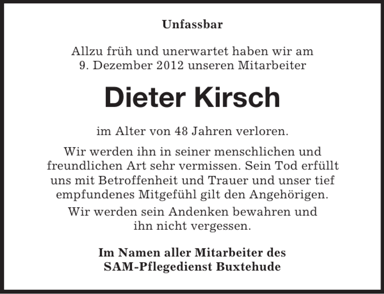 <p>Unfassbar<br />Allzu früh und unerwartet haben wir am<br />9. Dezember 2012 unseren Mitarbeiter</p><p>Dieter Kirsch<br />im Alter von 48 Jahren verloren.<br />Wir werden ihn in seiner menschlichen und<br />freundlichen Art sehr vermissen. Sein Tod erfüllt<br />uns mit Betroffenheit und Trauer und unser tief<br />empfundenes Mitgefühl gilt den Angehörigen.<br />Wir werden sein Andenken bewahren und<br />ihn nicht vergessen.<br />Im Namen aller Mitarbeiter des<br />SAM-Pflegedienst Buxtehude</p>