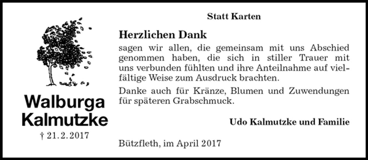 <p>Udo Kalmutzke und Familie<br />Walburga<br />Kalmutzke<br />† 21. 2. 2017<br />Herzlichen Dank<br />sagen wir allen, die gemeinsam mit uns Abschied<br />genommen haben, die sich in stiller Trauer mit<br />uns verbunden fühlten und ihre Anteilnahme auf vielfältige Weise zum Ausdruck brachten.<br />Danke auch für Kränze, Blumen und Zuwendungen für späteren Grabschmuck.<br />Bützfleth, im April 2017<br />Statt Karten</p>