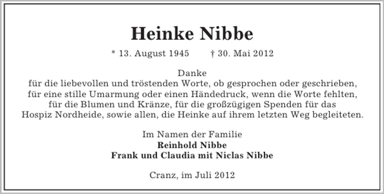 <p>Heinke Nibbe<br />* 13. August 1945</p><p>† 30. Mai 2012</p><p>Danke<br />für die liebevollen und tröstenden Worte, ob gesprochen oder geschrieben,<br />für eine stille Umarmung oder einen Händedruck, wenn die Worte fehlten,<br />für die Blumen und Kränze, für die großzügigen Spenden für das<br />Hospiz Nordheide, sowie allen, die Heinke auf ihrem letzten Weg begleiteten.<br />Im Namen der Familie<br />Reinhold Nibbe<br />Frank und Claudia mit Niclas Nibbe<br />Cranz, im Juli 2012</p>