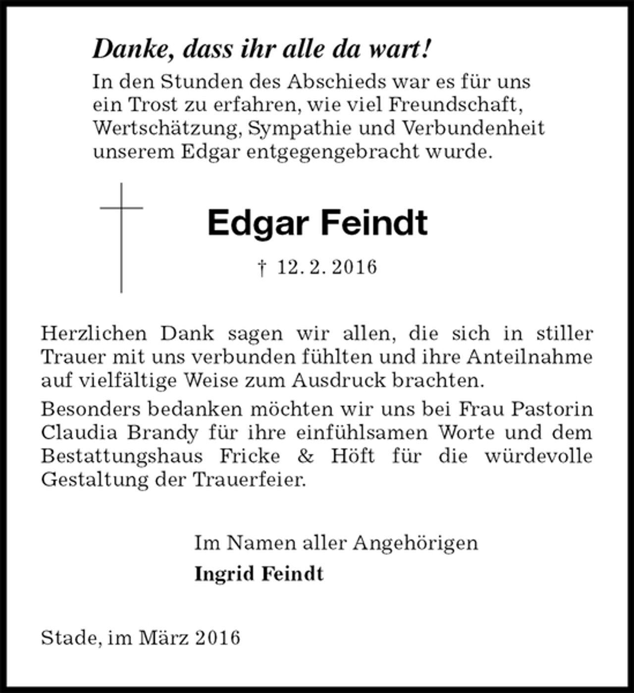 <p>Danke, dass ihr alle da wart!<br />In den Stunden des Abschieds war es für uns<br />ein Trost zu erfahren, wie viel Freundschaft,<br />Wertschätzung, Sympathie und Verbundenheit<br />unserem Edgar entgegengebracht wurde.<br />Edgar Feindt<br />† 12. 2. 2016<br />Herzlichen Dank sagen wir allen, die sich in stiller Trauer mit uns verbunden fühlten und ihre Anteilnahme auf vielfältige Weise zum Ausdruck brachten.<br />Besonders bedanken möchten wir uns bei Frau Pastorin Claudia Brandy für ihre einfühlsamen Worte und dem Bestattungshaus Fricke &amp; Höft für die würdevolle<br />Gestaltung der Trauerfeier.<br />Im Namen aller Angehörigen<br />Ingrid Feindt<br />Stade, im März 2016</p>